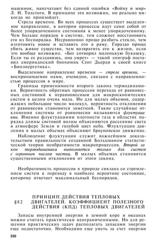 машинок, напечатают без единой ошибки «Войну и мир»
Л. Н. Толстого. В принципе это возможно, но реально ни­
когда не произойдет.
Стрела времени. Во всех процессах существует выделен­
ное направление, в котором процессы идут сами собой от
более упорядоченного состояния к менее упорядоченному.
Чем больше порядок в системе, тем сложнее восстановить
его из беспорядка. Несравненно проще разбить стекло, чем
изготовить новое и вставить его в раму. Гораздо проще
убить живое существо, чем возвратить его к жизни, если
это вообще возможно. «Бог сотворил маленькую букашку.
Если ты ее раздавишь, она умрет» — такой эпиграф поста­
вил американский биохимик Сент Дьерди к своей книге
« Биоэнергетика ».
Выделенное направление времени — стрела времени, —
воспринимаемое нами, очевидно, связано с направленно­
стью процессов в мире.
Границы применимости второго закона термодинами­
ки. Вероятность обратных процессов перехода от равновес­
ных состояний к неравновесным для макроскопических
систем в целом очень мала. Но для малых объемов, содер­
жащих небольшое число молекул, вероятность отклонения
от равновесия становится заметной. Такие случайные от­
клонения системы от равновесия называются флуктуаци
ями. Именно флуктуациями плотности газа в областях по­
рядка длины световой волны объясняются рассеяние света
в атмосфере Земли и голубой цвет неба. Флуктуации дав­
ления в малых объемах объясняют броуновское движение.
Наблюдение флуктуации служит важнейшим доказа­
тельством правильности созданной Больцманом статисти­
ческой теории необратимости макропроцессов. Второй за
кон термодинамики выполняется только для систем
с огромным числом частиц. В малых объемах становятся
существенными отклонения от этого закона.
Необратимость процессов в природе связана со стремле­
нием систем к переходу в наиболее вероятное состояние,
которому отвечает максимальный беспорядок.
ПРИНЦИП ДЕЙСТВИЯ ТЕПЛОВЫХ
§ 8 2 ДВИГАТЕЛЕЙ. КОЭФФИЦИЕНТ ПОЛЕЗНОГО
ДЕЙСТВИЯ (КПД) ТЕПЛОВЫХ ДВИГАТЕЛЕЙ
Запасы внутренней энергии в земной коре и океанах
можно считать практически неограниченными. Но для ре­
шения практических задач располагать запасами энергии
еще недостаточно. Необходимо еще уметь за счет энергии
230
 