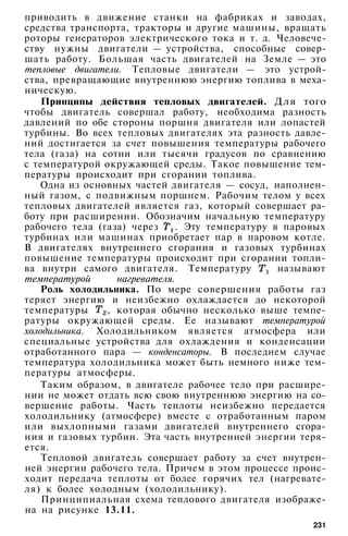 приводить в движение станки на фабриках и заводах,
средства транспорта, тракторы и другие машины, вращать
роторы генераторов электрического тока и т. д. Человече­
ству нужны двигатели — устройства, способные совер­
шать работу. Большая часть двигателей на Земле — это
тепловые двигатели. Тепловые двигатели — это устрой­
ства, превращающие внутреннюю энергию топлива в меха­
ническую.
Принципы действия тепловых двигателей. Для того
чтобы двигатель совершал работу, необходима разность
давлений по обе стороны поршня двигателя или лопастей
турбины. Во всех тепловых двигателях эта разность давле­
ний достигается за счет повышения температуры рабочего
тела (газа) на сотни или тысячи градусов по сравнению
с температурой окружающей среды. Такое повышение тем­
пературы происходит при сгорании топлива.
Одна из основных частей двигателя — сосуд, наполнен­
ный газом, с подвижным поршнем. Рабочим телом у всех
тепловых двигателей является газ, который совершает ра­
боту при расширении. Обозначим начальную температуру
рабочего тела (газа) через . Эту температуру в паровых
турбинах или машинах приобретает пар в паровом котле.
В двигателях внутреннего сгорания и газовых турбинах
повышение температуры происходит при сгорании топли­
ва внутри самого двигателя. Температуру называют
температурой нагревателя.
Роль холодильника. По мере совершения работы газ
теряет энергию и неизбежно охлаждается до некоторой
температуры , которая обычно несколько выше темпе­
ратуры окружающей среды. Ее называют температурой
холодильника. Холодильником является атмосфера или
специальные устройства для охлаждения и конденсации
отработанного пара — конденсаторы. В последнем случае
температура холодильника может быть немного ниже тем­
пературы атмосферы.
Таким образом, в двигателе рабочее тело при расшире­
нии не может отдать всю свою внутреннюю энергию на со­
вершение работы. Часть теплоты неизбежно передается
холодильнику (атмосфере) вместе с отработанным паром
или выхлопными газами двигателей внутреннего сгора­
ния и газовых турбин. Эта часть внутренней энергии теря­
ется.
Тепловой двигатель совершает работу за счет внутрен­
ней энергии рабочего тела. Причем в этом процессе проис­
ходит передача теплоты от более горячих тел (нагревате­
ля) к более холодным (холодильнику).
Принципиальная схема теплового двигателя изображе­
на на рисунке 13.11.
231
 