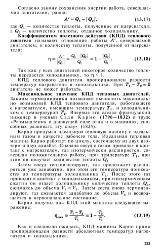Согласно закону сохранения энергии работа, совершае­
мая двигателем, равна:
(13.17)
где — количество теплоты, полученное от нагревателя,
а — количество теплоты, отданное холодильнику.
Коэффициентом полезного действия (КПД) теплового
двигателя называют отношение работы , совершаемой
двигателем, к количеству теплоты, полученной от нагрева­
теля:
(13.18)
Так как у всех двигателей некоторое количество тепло­
ты передается холодильнику, то < 1.
КПД теплового двигателя пропорционален разности
температур нагревателя и холодильника. При
двигатель не может работать.
Максимальное значение КПД тепловых двигателей.
Законы термодинамики позволяют вычислить максималь­
но возможный КПД теплового двигателя, работающего
с нагревателем, имеющим температуру , и холодильни­
ком с температурой . Впервые это сделал французский
инженер и ученый С а д и К а р н о (1796—1832) в труде
«Размышления о движущей силе огня и о машинах, спо­
собных развивать эту силу» (1824).
Карно придумал идеальную тепловую машину с идеаль­
ным газом в качестве рабочего тела. Идеальная тепловая
машина Карно работает по циклу, состоящему из двух изо­
терм и двух адиабат. Сначала сосуд с газом приводят в кон­
такт с нагревателем, газ изотермически расширяется, со­
вершая положительную работу, при температуре , при
этом он получает количество теплоты
Затем сосуд теплоизолируют, газ продолжает расши­
ряться уже адиабатно, при этом его температура понижа­
ется до температуры холодильника . После этого газ
приводят в контакт с холодильником, при изотермическом
сжатии он отдает холодильнику количество теплоты ,
сжимаясь до объема . Затем сосуд снова термоизо-
лируют, газ сжимается адиабатно до объема и возвра­
щается в первоначальное состояние.
Карно получил для КПД этой машины следующее вы­
ражение:
(13.19)
Как и следовало ожидать, КПД машины Карно прямо
пропорционален разности абсолютных температур нагре­
вателя и холодильника.
233
 