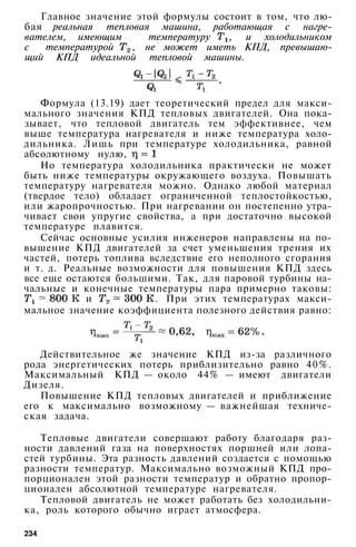 Главное значение этой формулы состоит в том, что лю­
бая реальная тепловая машина, работающая с нагре­
вателем, имеющим температуру , и холодильником
с температурой , не может иметь КПД, превышаю­
щий КПД идеальной тепловой машины.
Формула (13.19) дает теоретический предел для макси­
мального значения КПД тепловых двигателей. Она пока­
зывает, что тепловой двигатель тем эффективнее, чем
выше температура нагревателя и ниже температура холо­
дильника. Лишь при температуре холодильника, равной
абсолютному нулю,
Но температура холодильника практически не может
быть ниже температуры окружающего воздуха. Повышать
температуру нагревателя можно. Однако любой материал
(твердое тело) обладает ограниченной теплостойкостью,
или жаропрочностью. При нагревании он постепенно утра­
чивает свои упругие свойства, а при достаточно высокой
температуре плавится.
Сейчас основные усилия инженеров направлены на по­
вышение КПД двигателей за счет уменьшения трения их
частей, потерь топлива вследствие его неполного сгорания
и т. д. Реальные возможности для повышения КПД здесь
все еще остаются большими. Так, для паровой турбины на­
чальные и конечные температуры пара примерно таковы:
и . При этих температурах макси­
мальное значение коэффициента полезного действия равно:
Действительное же значение КПД из-за различного
рода энергетических потерь приблизительно равно 40%.
Максимальный КПД — около 44% — имеют двигатели
Дизеля.
Повышение КПД тепловых двигателей и приближение
его к максимально возможному — важнейшая техниче­
ская задача.
Тепловые двигатели совершают работу благодаря раз­
ности давлений газа на поверхностях поршней или лопа­
стей турбины. Эта разность давлений создается с помощью
разности температур. Максимально возможный КПД про­
порционален этой разности температур и обратно пропор­
ционален абсолютной температуре нагревателя.
Тепловой двигатель не может работать без холодильни­
ка, роль которого обычно играет атмосфера.
234
 