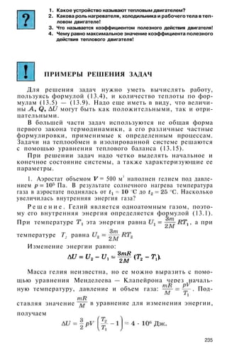 1. Какое устройство называют тепловым двигателем?
2. Какова роль нагревателя, холодильника и рабочего тела в теп­
ловом двигателе!
3. Что называется коэффициентом полезного действия двигателя!
4. Чему равно максимальное значение коэффициента полезного
действия теплового двигателя!
ПРИМЕРЫ РЕШЕНИЯ ЗАДАЧ
Для решения задач нужно уметь вычислять работу,
пользуясь формулой (13.4), и количество теплоты по фор­
мулам (13.5) — (13.9). Надо еще иметь в виду, что величи­
ны . могут быть как положительными, так и отри­
цательными.
В большей части задач используются не общая форма
первого закона термодинамики, а его различные частные
формулировки, применимые к определенным процессам.
Задачи на теплообмен в изолированной системе решаются
с помощью уравнения теплового баланса (13.15).
При решении задач надо четко выделять начальное и
конечное состояние системы, а также характеризующие ее
параметры.
1. Аэростат объемом = 500 м3
наполнен гелием под давле­
нием Па. В результате солнечного нагрева температура
газа в аэростате поднялась от до . Насколько
увеличилась внутренняя энергия газа?
Р е ш е н и е . Гелий является одноатомным газом, поэто­
му его внутренняя энергия определяется формулой (13.1).
При температуре эта энергия равна , а при
Изменение энергии равно:
температуре Т2 равна
Масса гелия неизвестна, но ее можно выразить с помо­
щью уравнения Менделеева — Клапейрона через началь­
ную температуру, давление и объем газа: . Под-
235
ставляя значение в уравнение для изменения энергии,
получаем
 