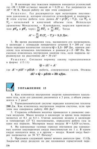 2. В цилиндре под тяжелым поршнем находится углекислый
газ (М = 0,044 кг/моль) массой = 0,20 кг. Газ нагревается на
= 88 К. Какую работу он при этом совершает?
Р е ш е н и е . Газ расширяется при некотором постоян­
ном давлении р, которое создается атмосферой и поршнем.
В этом случае работа газа равна , где и
— начальный и конечный объемы газа. Используя
уравнение Менделеева — Клапейрона, выразим произведе­
н и я и через и . Тогда
3. Во время расширения газа, вызванного его нагреванием,
в цилиндре с площадью поперечного сечения S = 200 см2
газу
было передано количество теплоты Дж, причем дав­
ление газа оставалось постоянным и равным Па. На­
сколько изменилась внутренняя энергия газа, если поршень пе­
редвинулся на расстояние , = 30 см?
Р е ш е н и е . Согласно первому закону термодинамики
в форме (13.11)
где — работа, совершенная газом. Отсюда
УПРАЖНЕНИЕ 15
1. Как изменится внутренняя энергия одноатомного идеаль­
ного газа, если его давление увеличится в 3 раза, а объем умень­
шится в 2 раза?
2. Термодинамической системе передано количество теплоты
200 Дж. Как изменилась внутренняя энергия системы, если при
этом она совершила работу 400 Дж?
3. Стержень отбойного молотка приводится в движение сжа­
тым воздухом. Масса воздуха в цилиндре за время хода поршня
меняется от 0,1 до 0,5 г. Считая давление воздуха в цилиндре
и температуру (27 °С) постоянными, определите работу газа за
один ход поршня. Молярная масса воздуха М = 0,029 кг/моль.
4. На одинаковые газовые горелки поставили два одинако­
вых плотно закупоренных сосуда вместимостью по 1 л. В одном
сосуде находится вода, а в другом — воздух. Какой сосуд быст­
рее нагревается до 50 °С? Почему?
5. Предложен следующий проект вечного двигателя (рис 13.12).
Закрытый сосуд разделен на две половинки герметичной пере-
236
 