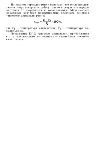 Из законов термодинамики вытекает, что тепловые дви­
гатели могут совершать работу только в результате переда­
чи тепла от нагревателя к холодильнику. Максимально
возможное значение коэффициента полезного действия
теплового двигателя равно:
где — температура нагревателя; — температура хо­
лодильника.
Повышение КПД тепловых двигателей, приближение
его к максимально возможному — важнейшая техниче­
ская задача.
 