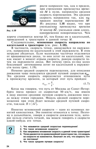 рости направлен так, как в пределе,
при стремлении промежутка време­
ни к нулю, направлена средняя
скорость перемещения. Эта средняя
скорость направлена так, как на­
правлен вектор перемещения
Из рисунка 1.18 видно, что при
уменьшении промежутка времени
вектор , уменьшая свою длину,
одновременно поворачивается. Чем
короче становится вектор , тем ближе он к касательной,
проведенной к траектории в данной точке М.
Следовательно, мгновенная скорость направлена по
касательной к траектории (см. рис. 1.18).
В частности, скорость точки, движущейся по окружно­
сти, направлена по касательной к этой окружности. В этом
нетрудно убедиться. Если маленькие частички отделяются
от вращающегося диска, то они летят по касательной, так
как имеют в момент отрыва скорость, равную скорости то­
чек на окружности диска. Вот почему грязь из-под колес
буксующей автомашины летит по касательной к окружно­
сти колес (рис. 1.19).
Помимо средней скорости перемещения, для описания
движения чаще пользуются средней путевой скоростью
Эта средняя скорость определяется отношением пути
к промежутку времени, за который этот путь пройден:
(1.7)
Когда мы говорим, что путь от Москвы до Санкт-Петер­
бурга поезд прошел со скоростью 80 км/ч, мы имеем
в виду именно среднюю путевую скорость движения поез­
да между этими городами. Модуль средней скорости пере­
мещения при этом будет меньше средней путевой скоро­
сти, так как
Понятие мгновенной скорости — одно из основных по­
нятий кинематики. Это понятие относится к точке. Поэто­
му в дальнейшем, говоря о скорости движения тела, кото­
рое нельзя считать точкой, мы можем говорить о скорости
какой-нибудь его точки.
1. Что называется средней скоростью перемещения!
2. Что такое мгновенная скорость!
3. Как направлена мгновенная скорость в данной точке траектории!
4. Точка движется по криволинейной траектории так, что модуль
ее скорости не изменяется. Означает ли это, что скорость точ­
ки постоянна!
5. Что такое средняя путевая скорость!
24
 