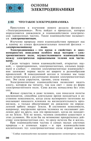 основы
ЭЛЕКТРОДИНАМИКИ
ЧТО ТАКОЕ ЭЛЕКТРОДИНАМИКА
Приступим к изучению нового раздела физики —
«Электродинамика». Речь пойдет о процессах, которые
определяются движением и взаимодействием электриче­
ски заряженных частиц. Такое взаимодействие называет­
ся электромагнитным.
Изучение природы этого взаимодействия приведет нас
к одному из самых фундаментальных понятий физики —
электромагнитному полю.
Электродинамика — это наука о свойствах и зако­
номерностях поведения особого вида материи — элек­
тромагнитного поля, осуществляющего взаимодействие
между электрически заряженными телами или части­
цами.
Среди четырех типов взаимодействий, открытых нау­
кой, — гравитационных, электромагнитных, сильных (ядер­
ных) и слабых1
— именно электромагнитные взаимодейст­
вия занимают первое место по широте и разнообразию
проявлений. В повседневной жизни и технике мы чаще
всего встречаемся с различными видами электромагнитных
сил. Это силы упругости, трения, силы мышц.
Электромагнитные взаимодействия позволяют видеть
книгу, которую вы читаете, так как свет — одна из форм
электромагнитного поля. Сама жизнь немыслима без этих
сил.
Живые существа и даже человек, как показали полеты
космонавтов, способны длительное время находиться в со­
стоянии невесомости, когда силы всемирного тяготения не
оказывают никакого влияния на жизнедеятельность орга­
низмов, а только обеспечивают их движение по опреде­
ленной орбите вокруг Земли. В состоянии невесомости,
например, внутренние органы человека не оказывают дав­
ления друг на друга, как это происходит, когда он находит­
ся на Земле. Тем не менее, человек спокойно существует в
этих условиях. Но если бы на мгновение прекратилось дей­
ствие электромагнитных сил, то сразу исчезла бы и жизнь.
При взаимодействии частиц в самых малых системах
природы — в атомных ядрах — и при взаимодействии
космических тел электромагнитные силы играют важную
1
Слабые взаимодействия вызывают превращения элементарных частиц.
240
 