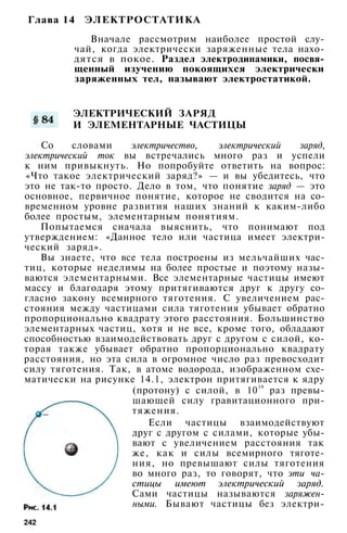 Глава 14 ЭЛЕКТРОСТАТИКА
Вначале рассмотрим наиболее простой слу­
чай, когда электрически заряженные тела нахо­
дятся в покое. Раздел электродинамики, посвя­
щенный изучению покоящихся электрически
заряженных тел, называют электростатикой.
ЭЛЕКТРИЧЕСКИЙ ЗАРЯД
И ЭЛЕМЕНТАРНЫЕ ЧАСТИЦЫ
Со словами электричество, электрический заряд,
электрический ток вы встречались много раз и успели
к ним привыкнуть. Но попробуйте ответить на вопрос:
«Что такое электрический заряд?» — и вы убедитесь, что
это не так-то просто. Дело в том, что понятие заряд — это
основное, первичное понятие, которое не сводится на со­
временном уровне развития наших знаний к каким-либо
более простым, элементарным понятиям.
Попытаемся сначала выяснить, что понимают под
утверждением: «Данное тело или частица имеет электри­
ческий заряд».
Вы знаете, что все тела построены из мельчайших час­
тиц, которые неделимы на более простые и поэтому назы­
ваются элементарными. Все элементарные частицы имеют
массу и благодаря этому притягиваются друг к другу со­
гласно закону всемирного тяготения. С увеличением рас­
стояния между частицами сила тяготения убывает обратно
пропорционально квадрату этого расстояния. Большинство
элементарных частиц, хотя и не все, кроме того, обладают
способностью взаимодействовать друг с другом с силой, ко­
торая также убывает обратно пропорционально квадрату
расстояния, но эта сила в огромное число раз превосходит
силу тяготения. Так, в атоме водорода, изображенном схе­
матически на рисунке 14.1, электрон притягивается к ядру
(протону) с силой, в 10
39
раз превы­
шающей силу гравитационного при­
тяжения.
Если частицы взаимодействуют
друг с другом с силами, которые убы­
вают с увеличением расстояния так
же, как и силы всемирного тяготе­
ния, но превышают силы тяготения
во много раз, то говорят, что эти ча­
стицы имеют электрический заряд.
Сами частицы называются заряжен­
ными. Бывают частицы без электри-
242
 