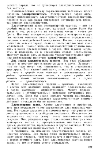 ческого заряда, но не существует электрического заряда
без частицы.
Взаимодействия между заряженными частицами носят
название электромагнитных. Электрический заряд опре­
деляет интенсивность электромагнитных взаимодействий,
подобно тому как масса определяет интенсивность грави­
тационных взаимодействий.
Электрический заряд элементарной частицы — это не
особый механизм в частице, который можно было бы
снять с нее, разложить на составные части и снова со­
брать. Наличие электрического заряда у электрона и дру­
гих частиц означает лишь существование определенных
силовых взаимодействий между ними. Но мы, в сущности,
ничего не знаем о заряде, если не знаем законов этих взаи­
модействий. Знание законов взаимодействий должно вхо­
дить в наши представления о заряде. Эти законы непро­
сты, и изложить их в нескольких словах невозможно.
Поэтому нельзя дать достаточно удовлетворительное крат­
кое определение понятию электрический заряд.
Два знака электрических зарядов. Все тела обладают
массой и поэтому притягиваются друг к другу. Заряжен­
ные же тела могут как притягивать, так и отталкивать
друг друга. Этот важнейший факт, знакомый вам, означа­
ет, что в природе есть частицы с электрическими за­
рядами противоположных знаков; в случае зарядов оди­
наковых знаков частицы отталкиваются, а в случае
разных — притягиваются.
Заряд элементарных частиц — протонов, входящих
в состав всех атомных ядер, называют положительным,
а заряд электронов — отрицательным. Между положи­
тельными и отрицательными зарядами внутренних раз­
личий нет. Если бы знаки зарядов частиц поменялись
местами, то от этого характер электромагнитных взаимо­
действий нисколько бы не изменился.
Элементарный заряд. Кроме электронов и протонов,
есть еще несколько типов заряженных элементарных час­
тиц. Но только электроны и протоны могут неограниченно
долго существовать в свободном состоянии. Остальные же
заряженные частицы живут менее миллионных долей
секунды. Они рождаются при столкновениях быстрых эле­
ментарных частиц и, просуществовав ничтожно малое
время, распадаются, превращаясь в другие частицы. С эти­
ми частицами вы познакомитесь в 11 классе.
К частицам, не имеющим электрического заряда, от­
носится нейтрон. Его масса лишь незначительно превы­
шает массу протона. Нейтроны вместе с протонами входят
в состав атомного ядра. Если элементарная частица имеет
заряд, то его значение строго определено.
243
 