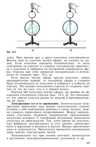 Рис. 14.2
гласа. При трении друг о друга пластины электризуются.
Внесем одну из пластин внутрь сферы, не касаясь ее сте­
нок. Если пластина заряжена положительно, то часть
электронов со стрелки и стержня электрометра притянет­
ся к пластине и соберется на внутренней поверхности сфе­
ры. Стрелка при этом зарядится положительно и оттолк­
нется от стержня (рис. 14.2, а).
Если внести внутрь сферы другую пластину, вынув
предварительно первую, то электроны сферы и стержня
будут отталкиваться от пластины и соберутся в избытке на
стрелке. Это вызовет отклонение стрелки от стержня, при­
чем на тот же угол, что и в первом опыте.
Опустив обе пластины внутрь сферы, мы вообще не об­
наружим отклонения стрелки (рис. 14.2, б). Это доказыва­
ет, что заряды пластин равны по модулю и противополож­
ны по знаку.
Электризация тел и ее проявления. Значительная элек­
тризация происходит при трении синтетических тканей.
Снимая с себя нейлоновую рубашку в сухом воздухе, мож­
но слышать характерное потрескивание. Между заряжен­
ными участками трущихся поверхностей проскакивают
маленькие искорки. С подобными явлениями приходится
считаться на производстве. Так, нити пряжи на текстиль­
ных фабриках электризуются за счет трения, притягива­
ются к веретенам и роликам и рвутся. Пряжа притягивает
пыль и загрязняется. Приходится применять специальные
меры против электризации нитей.
Электризация тел при тесном контакте используется
в различных электрокопировальных установках и др.
245
 
