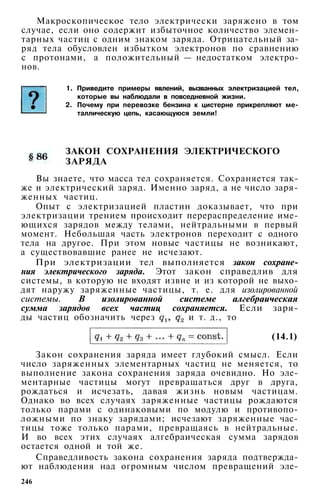 Макроскопическое тело электрически заряжено в том
случае, если оно содержит избыточное количество элемен­
тарных частиц с одним знаком заряда. Отрицательный за­
ряд тела обусловлен избытком электронов по сравнению
с протонами, а положительный — недостатком электро­
нов.
1. Приведите примеры явлений, вызванных электризацией тел,
которые вы наблюдали в повседневной жизни.
2. Почему при перевозке бензина к цистерне прикрепляют ме­
таллическую цепь, касающуюся земли!
ЗАКОН СОХРАНЕНИЯ ЭЛЕКТРИЧЕСКОГО
ЗАРЯДА
Вы знаете, что масса тел сохраняется. Сохраняется так­
же и электрический заряд. Именно заряд, а не число заря­
женных частиц.
Опыт с электризацией пластин доказывает, что при
электризации трением происходит перераспределение име­
ющихся зарядов между телами, нейтральными в первый
момент. Небольшая часть электронов переходит с одного
тела на другое. При этом новые частицы не возникают,
а существовавшие ранее не исчезают.
При электризации тел выполняется закон сохране­
ния электрического заряда. Этот закон справедлив для
системы, в которую не входят извне и из которой не выхо­
дят наружу заряженные частицы, т. е. для изолированной
системы. В изолированной системе алгебраическая
сумма зарядов всех частиц сохраняется. Если заря­
ды частиц обозначить через и т. д., то
(14.1)
Закон сохранения заряда имеет глубокий смысл. Если
число заряженных элементарных частиц не меняется, то
выполнение закона сохранения заряда очевидно. Но эле­
ментарные частицы могут превращаться друг в друга,
рождаться и исчезать, давая жизнь новым частицам.
Однако во всех случаях заряженные частицы рождаются
только парами с одинаковыми по модулю и противопо­
ложными по знаку зарядами; исчезают заряженные час­
тицы тоже только парами, превращаясь в нейтральные.
И во всех этих случаях алгебраическая сумма зарядов
остается одной и той же.
Справедливость закона сохранения заряда подтвержда­
ют наблюдения над огромным числом превращений эле-
246
 