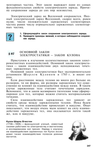 ментарных частиц. Этот закон выражает одно из самых
фундаментальных свойств электрического заряда. Причи­
на сохранения заряда до сих пор неизвестна.
Электрический заряд во Вселенной сохраняется. Пол­
ный электрический заряд Вселенной, скорее всего, равен
нулю; число положительно заряженных элементарных
частиц равно числу отрицательно заряженных элементар­
ных частиц.
1. Сформулируйте закон сохранения электрического заряда.
2. Приведите примеры явлений, в которых наблюдается сохране­
ние заряда.
ОСНОВНОЙ ЗАКОН
ЭЛЕКТРОСТАТИКИ — ЗАКОН КУЛОНА
Приступим к изучению количественных законов элект­
ромагнитных взаимодействий. Основной закон электроста­
тики — закон взаимодействия двух неподвижных точеч­
ных заряженных тел.
Основной закон электростатики был экспериментально
установлен Ш а р л е м К у л о н о м в 1785 г. и носит его
имя.
Если расстояние между телами во много раз больше их
размеров, то ни форма, ни размеры заряженных тел суще­
ственно не влияют на взаимодействия между ними. В таком
случае заряженные тела считают точечными зарядами.
Вспомните, что и закон всемирного тяготения тоже сформу­
лирован для тел, которые можно считать материальными
точками.
Сила взаимодействия заряженных тел зависит от
свойств среды между заряженными телами. Пока будем
считать, что взаимодействие происходит в вакууме. Опыт
показывает, что воздух очень мало влияет на силу взаимо­
действия заряженных тел, она оказывается почти такой
же, как в вакууме.
Кулон Шарль Огюстен
(1736—1806) — французский ученый, известный
своими работами по электричеству и магнетизму
и исследованием сил трения. Наряду с изучени­
ем взаимодействия заряженных тел Кулон иссле­
довал также взаимодействие полюсов длинных
магнитов.
247
 