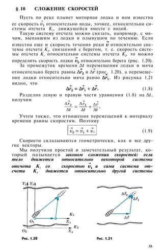 10 СЛОЖЕНИЕ СКОРОСТЕЙ
Пусть по реке плывет моторная лодка и нам известна
ее скорость относительно воды, точнее, относительно си­
стемы отсчета К1, движущейся вместе с водой.
Такую систему отсчета можно связать, например, с мя­
чом, выпавшим из лодки и плывущим по течению. Если
известна еще и скорость течения реки относительно сис­
темы отсчета К2, связанной с берегом, т. е. скорость систе­
мы отсчета К1 относительно системы отсчета К2, то можно
определить скорость лодки относительно берега (рис. 1.20).
За промежуток времени перемещения лодки и мяча
относительно берега равны и (рис. 1.20), а перемеще­
ние лодки относительно мяча равно . Из рисунка 1.21
видно, что
(1.8)
Разделив левую и правую части уравнения (1.8) на ,
получим
Учтем также, что отношения перемещений к интервалу
времени равны скоростям. Поэтому
(1.9)
Скорости складываются геометрически, как и все дру­
гие векторы.
Мы получили простой и замечательный результат, ко­
торый называется законом сложения скоростей: если
тело движется относительно некоторой системы
отсчета К1 со скоростью и сама система от­
счета К1
движется относительно другой системы
1Ъ
 