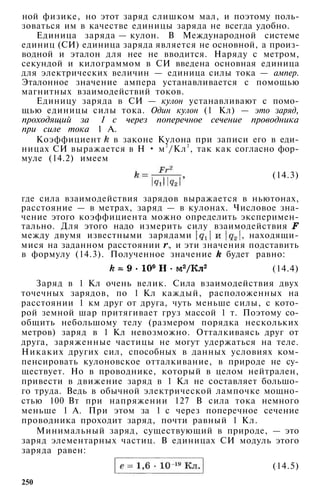 ной физике, но этот заряд слишком мал, и поэтому поль­
зоваться им в качестве единицы заряда не всегда удобно.
Единица заряда — кулон. В Международной системе
единиц (СИ) единица заряда является не основной, а произ­
водной и эталон для нее не вводится. Наряду с метром,
секундой и килограммом в СИ введена основная единица
для электрических величин — единица силы тока — ампер.
Эталонное значение ампера устанавливается с помощью
магнитных взаимодействий токов.
Единицу заряда в СИ — кулон устанавливают с помо­
щью единицы силы тока. Один кулон (1 Кл) — это заряд,
проходящий за 1 с через поперечное сечение проводника
при силе тока 1 А.
Коэффициент в законе Кулона при записи его в еди­
ницах СИ выражается в Н • м2
/Кл2
, так как согласно фор­
муле (14.2) имеем
(14.3)
где сила взаимодействия зарядов выражается в ньютонах,
расстояние — в метрах, заряд — в кулонах. Числовое зна­
чение этого коэффициента можно определить эксперимен­
тально. Для этого надо измерить силу взаимодействия
между двумя известными зарядами , находящи­
мися на заданном расстоянии , и эти значения подставить
в формулу (14.3). Полученное значение будет равно:
(14.4)
Заряд в 1 Кл очень велик. Сила взаимодействия двух
точечных зарядов, по 1 Кл каждый, расположенных на
расстоянии 1 км друг от друга, чуть меньше силы, с кото­
рой земной шар притягивает груз массой 1 т. Поэтому со­
общить небольшому телу (размером порядка нескольких
метров) заряд в 1 Кл невозможно. Отталкиваясь друг от
друга, заряженные частицы не могут удержаться на теле.
Никаких других сил, способных в данных условиях ком­
пенсировать кулоновское отталкивание, в природе не су­
ществует. Но в проводнике, который в целом нейтрален,
привести в движение заряд в 1 Кл не составляет большо­
го труда. Ведь в обычной электрической лампочке мощно­
стью 100 Вт при напряжении 127 В сила тока немного
меньше 1 А. При этом за 1 с через поперечное сечение
проводника проходит заряд, почти равный 1 Кл.
Минимальный заряд, существующий в природе, — это
заряд элементарных частиц. В единицах СИ модуль этого
заряда равен:
(14.5)
250
 