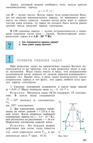Заряд, который можно сообщить телу, всегда кратен
минимальному заряду:
где — целое число. Когда заряд тела существенно боль­
ше по модулю минимального заряда, то проверять крат­
ность не имеет смысла, однако когда речь идет о заряде
частиц ядер атомов, то заряд их должен быть всегда равен
целому числу модулей заряда электрона.
В СИ единица заряда — кулон устанавливается с помо­
щью единицы силы тока — ампер. Элементарный элект­
рический заряд
1. Как определяется единица заряда?
2, Чему равен заряд протона?
ПРИМЕРЫ РЕШЕНИЯ ЗАДАЧ
При решении задач на применение закона Кулона ис­
пользуются те же приемы, что и при решении задач в кур­
се механики. Надо лишь иметь в виду, что направление
кулоновской силы зависит от знаков зарядов взаимодейст­
вующих тел. Кроме того, в ряде задач используется закон
сохранения заряда и тот факт, что заряд любого тела кра­
тен заряду электрона.
1. Сколько электронов содержится в капле воды массой
т = 0,03 г? Масса молекулы воды г.
Р е ш е н и е . Молекула воды (Н2
0) содержит 10 электро­
нов. В капле воды содержится
молекул и, следователь­
но, электронов.
2. Два одинаковых шарика подве­
шены на нитях длиной = 2,0 м к од­
ной точке. Когда шарикам сообщили
одинаковые заряды по Кл,
они разошлись на расстояние = 16 см.
Определите натяжение каждой нити.
Р е ш е н и е . На каждый шарик
действуют три силы: сила тяжести
, сила упругости нити и ку-
лоновская сила (рис. 14.5).
251
 