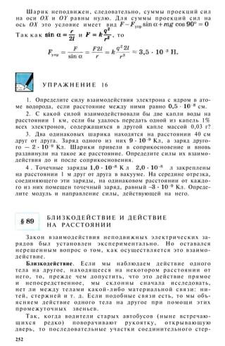 Шарик неподвижен, следовательно, суммы проекций сил
на оси ОХ и OY равны нулю. Д л я суммы проекций сил на
ось ОХ это условие имеет вид
Т а к к а к и , то
У П Р А Ж Н Е Н И Е 16
1. Определите силу взаимодействия электрона с ядром в ато­
ме водорода, если расстояние между ними равно см.
2. С какой силой взаимодействовали бы две капли воды на
расстоянии 1 км, если бы удалось передать одной из капель 1%
всех электронов, содержащихся в другой капле массой 0,03 г?
3. Два одинаковых шарика находятся на расстоянии 40 см
друг от друга. Заряд одного из них Кл, а заряд друго­
го — Кл. Шарики привели в соприкосновение и вновь
раздвинули на такое же расстояние. Определите силы их взаимо­
действия до и после соприкосновения.
4 . Точечные заряды К л и К л закреплены
на расстоянии 1 м друг от друга в вакууме. На середине отрезка,
соединяющего эти заряды, на одинаковом расстоянии от каждо­
го из них помещен точечный заряд, равный Кл. Опреде­
лите модуль и направление силы, действующей на него.
Б Л И З К О Д Е Й С Т В И Е И ДЕЙСТВИЕ
Н А РАССТОЯНИИ
Закон взаимодействия неподвижных электрических за­
рядов был установлен экспериментально. Но оставался
нерешенным вопрос о том, к а к осуществляется это взаимо­
действие.
Близкодействие. Если мы наблюдаем действие одного
тела на другое, находящееся на некотором расстоянии от
него, то, прежде чем допустить, что это действие прямое
и непосредственное, мы склонны сначала исследовать,
нет ли между телами какой-либо материальной связи: ни­
тей, стержней и т. д. Если подобные связи есть, то мы объ­
ясняем действие одного тела на другое при помощи этих
промежуточных звеньев.
Так, когда водители старых автобусов (ныне встречаю­
щ и х с я редко) поворачивают рукоятку, открывающую
дверь, то последовательные участки соединительного стер-
252
 