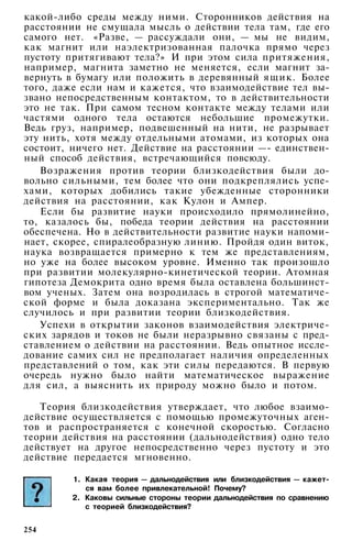 какой-либо среды между ними. Сторонников действия на
расстоянии не смущала мысль о действии тела там, где его
самого нет. «Разве, — рассуждали они, — мы не видим,
как магнит или наэлектризованная палочка прямо через
пустоту притягивают тела?» И при этом сила притяжения,
например, магнита заметно не меняется, если магнит за­
вернуть в бумагу или положить в деревянный ящик. Более
того, даже если нам и кажется, что взаимодействие тел вы­
звано непосредственным контактом, то в действительности
это не так. При самом тесном контакте между телами или
частями одного тела остаются небольшие промежутки.
Ведь груз, например, подвешенный на нити, не разрывает
эту нить, хотя между отдельными атомами, из которых она
состоит, ничего нет. Действие на расстоянии —- единствен­
ный способ действия, встречающийся повсюду.
Возражения против теории близкодействия были до­
вольно сильными, тем более что они подкреплялись успе­
хами, которых добились такие убежденные сторонники
действия на расстоянии, как Кулон и Ампер.
Если бы развитие науки происходило прямолинейно,
то, казалось бы, победа теории действия на расстоянии
обеспечена. Но в действительности развитие науки напоми­
нает, скорее, спиралеобразную линию. Пройдя один виток,
наука возвращается примерно к тем же представлениям,
но уже на более высоком уровне. Именно так произошло
при развитии молекулярно-кинетической теории. Атомная
гипотеза Демокрита одно время была оставлена большинст­
вом ученых. Затем она возродилась в строгой математиче­
ской форме и была доказана экспериментально. Так же
случилось и при развитии теории близкодействия.
Успехи в открытии законов взаимодействия электриче­
ских зарядов и токов не были неразрывно связаны с пред­
ставлением о действии на расстоянии. Ведь опытное иссле­
дование самих сил не предполагает наличия определенных
представлений о том, как эти силы передаются. В первую
очередь нужно было найти математическое выражение
для сил, а выяснить их природу можно было и потом.
Теория близкодействия утверждает, что любое взаимо­
действие осуществляется с помощью промежуточных аген­
тов и распространяется с конечной скоростью. Согласно
теории действия на расстоянии (дальнодействия) одно тело
действует на другое непосредственно через пустоту и это
действие передается мгновенно.
1. Какая теория — дальнодействия или близкодействия — кажет­
ся вам более привлекательной! Почему?
2. Каковы сильные стороны теории дальнодействия по сравнению
с теорией близкодействия?
254
 