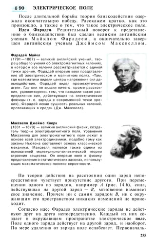 ЭЛЕКТРИЧЕСКОЕ ПОЛЕ
После длительной борьбы теория близкодействия одер­
жала окончательную победу. Расскажем кратко, как это
произошло, а также о том, что такое электрическое поле.
Идеи Фарадея. Решительный поворот к представле­
нию о близкодействии был сделан великим английским
ученым М а й к л о м Ф а р а д е е м , а окончательно завер­
шен английским ученым Д ж е й м с о м М а к с в е л л о м .
Фарадей Майкл
(1791 —1867) — великий английский ученый, тво­
рец общего учения об электромагнитных явлениях,
в котором все явления рассматриваются с единой
точки зрения. Фарадей впервые ввел представле­
ние об электрическом и магнитном полях. «Там,
где математики видели центры напряжения сил да­
льнодействия, Фарадей видел промежуточный
агент. Где они не видели ничего, кроме расстоя­
ния, удовлетворяясь тем, что находили закон рас­
пределения сил, действующих на электрические
флюиды (т. е. заряды с современной точки зре­
ния), Фарадей искал сущность реальных явлений,
протекающих в среде» (Дж. Максвелл).
Максвелл Джеймс Клерк
(1831 —1879) — великий английский физик, созда­
тель теории электромагнитного поля. Уравнения
Максвелла для электромагнитного поля лежат в
основе всей электродинамики, подобно тому как
законы Ньютона составляют основу классической
механики. Максвелл является также одним из
основателей молекулярно-кинетической теории
строения вещества. Он впервые ввел в физику
представления о статистических законах, использу­
ющих математическое понятие вероятности.
По теории действия на расстоянии один заряд непо­
средственно чувствует присутствие другого. При переме­
щении одного из зарядов, например А (рис. 14.6), сила,
действующая на другой заряд — В, мгновенно изменяет
свое значение. Причем ни с самим зарядом В, ни с окру­
жающим его пространством никаких изменений не проис­
ходит.
Согласно идее Фарадея электрические заряды не дейст­
вуют друг на друга непосредственно. Каждый из них со­
здает в окружающем пространстве электрическое поле.
Поле одного заряда действует на другой заряд, и наоборот.
По мере удаления от заряда поле ослабевает. Первоначаль-
255
 