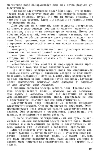 магнитное поле обнаруживает себя как нечто реально су­
ществующее.
Что такое электрическое поле? Мы знаем, что электри­
ческое поле существует реально: его свойства можно ис­
следовать опытным путем. Но мы не можем сказать, из
чего это поле состоит. Здесь мы доходим до границы того,
что известно науке.
Дом состоит из кирпичей, плит и других материалов,
которые, в свою очередь, состоят из молекул, молекулы —
из атомов, атомы — из элементарных частиц. Более же
простых образований, чем элементарные частицы, мы не
знаем. Так же обстоит дело и с электрическим полем: ни­
чего более простого, чем поле, мы не знаем. Поэтому
о природе электрического поля мы можем сказать лишь
следующее:
во-первых, поле материально; оно существует незави­
симо от нас, от наших знаний о нем;
во-вторых, поле обладает определенными свойствами,
которые не позволяют спутать его с чем-либо другим
в окружающем мире.
Установление этих свойств и формирует наши пред­
ставления о том, что такое электрическое поле.
При изучении электрического поля мы сталкиваемся
с особым видом материи, движение которой не подчиняет­
ся законам механики Ньютона. С открытием электрическо­
го поля впервые за всю историю науки появилась глубокая
идея: существуют различные виды материи и каждому
из них присущи свои свойства.
Основные свойства электрического поля. Главное свой­
ство электрического поля — действие его на электриче­
ские заряды с некоторой силой. По действию на заряд
устанавливают существование поля, распределение его
в пространстве, изучают все его характеристики.
Электрическое поле неподвижных зарядов называют
электростатическим. Оно не меняется со временем. Элек­
тростатическое поле создается только электрическими за­
рядами. Оно существует в пространстве, окружающем эти
заряды, и неразрывно с ними связано.
По мере изучения электродинамики мы будем знако­
миться с новыми свойствами электрического поля. Позна­
комимся и с переменным во времени электрическим по­
лем, которое уже не связано с зарядами неразрывно.
Многие свойства статических и переменных полей сов­
падают. Однако имеются между ними и существенные раз­
личия. Говоря о свойствах поля, мы будем называть
это поле просто электрическим, если данное свойство в
равной мере присуще как статическим, так и переменным
полям.
257
 