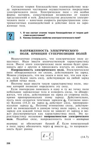 Согласно теории близкодействия взаимодействие меж­
ду заряженными частицами осуществляется посредством
электрического поля. Электрическое поле — это особая
форма материи, существующая независимо от наших
представлений о нем. Доказательства реальности электри­
ческого поля — конечная скорость распространения элек­
тромагнитных взаимодействий и действие поля на заря­
женные тела.
НАПРЯЖЕННОСТЬ ЭЛЕКТРИЧЕСКОГО
ПОЛЯ. ПРИНЦИП СУПЕРПОЗИЦИИ ПОЛЕЙ
Недостаточно утверждать, что электрическое поле су­
ществует. Надо ввести количественную характеристику
поля. После этого электрические поля молено будет срав­
нивать друг с другом и продолжать изучать их свойства.
Напряженность электрического поля. Электрическое
поле обнаруживается по силам, действующим на заряд.
Можно утверждать, что мы знаем о поле все, что нам нуж­
но, если будем знать силу, действующую на любой заряд
в любой точке поля.
Поэтому надо ввести такую характеристику поля, зна­
ние которой позволит определить эту силу.
Если поочередно помещать в одну и ту же точку поля
небольшие заряженные тела и измерять силы, то обнару­
жится, что сила, действующая на заряд со стороны поля,
прямо пропорциональна этому заряду. Действительно,
пусть поле создается точечным зарядом . Согласно зако­
ну Кулона (14.2) на заряд действует сила, пропорцио­
нальная заряду . Поэтому отношение силы, действую­
щей на помещаемый в данную точку поля заряд, к этому
заряду для каждой точки поля не зависит от заряда и мо­
жет рассматриваться как характеристика поля. Эту ха­
рактеристику называют напряженностью электрического
поля. Подобно силе, напряженность поля — векторная
величина; ее обозначают буквой . Если помещенный
в поле заряд обозначить через вместо , то напряжен­
ность будет равна:
(14.7)
258
1. В чем состоит отличие теории близкодействия от теории дей­
ствия на расстоянии?
2. Каковы основные свойства электростатического поля?
 