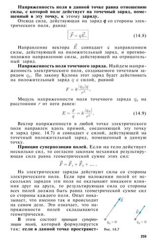 Напряженность поля в данной точке равна отношению
силы, с которой поле действует на точечный заряд, поме­
щенный в эту точку, к этому заряду.
Отсюда сила, действующая на заряд со стороны элек­
трического поля, равна:
(14.8)
Направление вектора совпадает с направлением
силы, действующей на положительный заряд, и противо­
положно направлению силы, действующей на отрицатель­
ный заряд.
Напряженность поля точечного заряда. Найдем напря­
женность электрического поля, создаваемого точечным за­
рядом . По закону Кулона этот заряд будет действовать
на положительный заряд с силой, равной
Модуль напряженности поля точечного заряда на
расстоянии от него равен:
(14.9)
Вектор напряженности в любой точке электрического
поля направлен вдоль прямой, соединяющей эту точку
и заряд (рис. 14.7) и совпадает с силой, действующей на
точечный положительный заряд, помещенный в данную
точку.
Принцип суперпозиции полей. Если на тело действует
несколько сил, то согласно законам механики результиру­
ющая сила равна геометрической сумме этих сил:
На электрические заряды действуют силы со стороны
электрического поля. Если при наложении полей от не­
скольких зарядов эти поля не оказывают никакого влия­
ния друг на друга, то результирующая сила со стороны
всех полей должна быть равна геометрической сумме сил
со стороны каждого поля. Опыт пока­
зывает, что именно так и происходит
на самом деле. Это означает, что на­
пряженности полей складываются
геометрически.
В этом состоит принцип суперпо­
зиции полей, который формулируется
так: если в данной точке пространст-
259
 