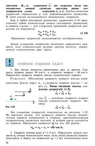 отсчета со скоростью , то скорость тела от­
носительно второй системы отсчета равна гео­
метрической сумме скоростей и . Закон сложения
скоростей справедлив и для неравномерного движения.
В этом случае складываются мгновенные скорости.
Как и любое векторное уравнение, уравнение (1.9) пред­
ставляет собой компактную запись скалярных уравнений,
в данном случае — для сложения проекций скоростей дви­
жения на плоскости:
(1.10)
Проекции скоростей складываются алгебраически.
Закон сложения скоростей позволяет определять ско­
рость тела относительно разных систем отсчета, движу­
щихся относительно друг друга.
ПРИМЕРЫ РЕШЕНИЯ ЗАДАЧ
1. Два поезда движутся равномерно друг за другом. Ско­
рость первого равна 80 км/ч, а скорость второго — 60 км/ч.
Определите скорость второго поезда относительно первого.
Р е ш е н и е . Обозначим скорость первого поезда отно-
- * •
сительно Земли через и,, а скорость второго поезда — че­
рез v2
. Тогда согласно закону сло-
5 жения скоростей (1.9)
рез . Тогда согласно закону сло­
жения скоростей (1.9)
где — искомая скорость второго
поезда относительно первого. От­
сюда
26
Это сложение скоростей поясняется на рисунке 1.22.
Из рисунка видно, что скорость второго поезда относи­
тельно первого направлена в сторону, противоположную
направлению движения поездов, и второй поезд удаляется
от первого. Проекция скорости на ось ОХ равна:
2. Скорость течения реки =1,5 м/с. Определите модуль ско­
рости катера относительно воды, если катер движется перпен­
дикулярно к берегу со скоростью = 2 м/с относительно него.
 
