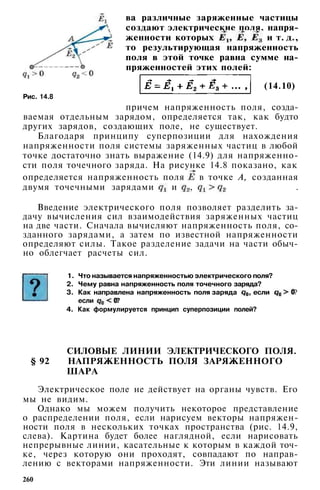 Рис. 14.8
ва различные заряженные частицы
создают электрические поля, напря­
женности которых и т. д.,
то результирующая напряженность
поля в этой точке равна сумме на-
пряженностей этих полей:
(14.10)
причем напряженность поля, созда­
ваемая отдельным зарядом, определяется так, как будто
других зарядов, создающих поле, не существует.
Благодаря принципу суперпозиции для нахождения
напряженности поля системы заряженных частиц в любой
точке достаточно знать выражение (14.9) для напряженно­
сти поля точечного заряда. На рисунке 14.8 показано, как
определяется напряженность поля в точке А, созданная
двумя точечными зарядами и , .
Введение электрического поля позволяет разделить за­
дачу вычисления сил взаимодействия заряженных частиц
на две части. Сначала вычисляют напряженность поля, со­
зданного зарядами, а затем по известной напряженности
определяют силы. Такое разделение задачи на части обыч­
но облегчает расчеты сил.
1. Что называется напряженностью электрического поля?
2. Чему равна напряженность поля точечного заряда?
3. Как направлена напряженность поля заряда , если ?
если ?
4. Как формулируется принцип суперпозиции полей?
СИЛОВЫЕ ЛИНИИ ЭЛЕКТРИЧЕСКОГО ПОЛЯ.
§ 92 НАПРЯЖЕННОСТЬ ПОЛЯ ЗАРЯЖЕННОГО
ШАРА
Электрическое поле не действует на органы чувств. Его
мы не видим.
Однако мы можем получить некоторое представление
о распределении поля, если нарисуем векторы напряжен­
ности поля в нескольких точках пространства (рис. 14.9,
слева). Картина будет более наглядной, если нарисовать
непрерывные линии, касательные к которым в каждой точ­
ке, через которую они проходят, совпадают по направ­
лению с векторами напряженности. Эти линии называют
260
 