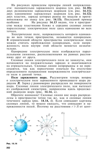 На рисунках приведены примеры линий напряженно­
сти: положительно заряженного шарика (см. рис. 14.10);
двух разноименно заряженных шариков (см. рис. 14.11);
двух одноименно заряженных шариков (см. рис. 14.12);
двух пластин, заряды которых равны по модулю и проти­
воположны по знаку (см. рис. 14.13). Последний пример
особенно На рисунке 14.13 видно, что в простран­
стве между пластинами ближе к середине силовые линии
параллельны: электрическое поле здесь одинаково во всех
точках.
Электрическое поле, напряженность которого одинако­
ва во всех точках пространства, называется однородным.
В ограниченной области пространства электрическое поле
можно считать приближенно однородным, если напря­
женность поля внутри этой области меняется незначи­
тельно.
Однородное электрическое поле изображается парал­
лельными линиями, расположенными на равных расстоя­
ниях друг от друга.
Силовые линии электрического поля не замкнуты, они
начинаются на положительных зарядах и оканчиваются
на отрицательных. Силовые линии непрерывны и не пере­
секаются, так как пересечение означало бы отсутствие
определенного направления напряженности электрическо­
го поля в данной точке.
Поле заряженного шара. Рассмотрим теперь вопрос
о электрическом поле заряженного проводящего шара ра­
диусом . Заряд равномерно распределен по поверхности
шара. Силовые линии электрического поля, как вытекает
из соображений симметрии, направлены вдоль продолже­
ний радиусов шара (рис. 14.14, а).
Обратите внимание! Силовые линии вне шара распреде­
лены в пространстве точно так же, как и силовые линии
точечного заряда (рис. 14.14, б). Если совпадают картины
силовых линий, то можно ожидать, что совпадают и на­
пряженности полей. Поэтому на расстоянии от цент-
Рис. 14.14
262
 