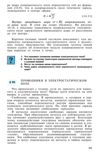 pa шара напряженность поля определяется той же форму­
лой (14.9), что и напряженность поля точечного заряда,
помещенного в центре сферы:
(14.11)
Внутри проводящего шара ( ) напряженность по­
ля равна нулю. В этом мы скоро убедимся. На рисунке
14.14, в показана зависимость напряженности электриче­
ского поля заряженного проводящего шара от расстояния
до его центра.
Картина силовых линий наглядно показывает, как на­
правлена напряженность электрического поля в различ­
ных точках пространства. По изменению густоты линий
можно судить об изменении модуля напряженности поля
при переходе от точки к точке.
1. Что называют силовыми линиями электрического поля?
2. Во всех ли случаях траектория заряженной частицы совпадает
с силовой линией?
3. Могут ли силовые линии пересекаться?
4. Чему равна напряженность поля заряженного проводящего
шара?
ПРОВОДНИКИ В ЭЛЕКТРОСТАТИЧЕСКОМ
ПОЛЕ
Что происходит с телами, если их зарядить или помес­
тить в электрическом поле? Проще всего ответить на этот
вопрос в случае проводника.
Свободные заряды. В проводниках, к которым в пер­
вую очередь относятся металлы, имеются заряженные час­
тицы, способные перемещаться внутри проводника под
влиянием электрического поля. По этой причине заряды
этих частиц называют свободными зарядами.
В металлах носителями свободных зарядов являются
электроны. При образовании металла его нейтральные ато­
мы начинают взаимодействовать друг с другом. Благодаря
этому взаимодействию электроны внешних оболочек ато­
мов полностью утрачивают связи со своими атомами и ста­
новятся «собственностью» всего проводника в целом. В ре­
зультате образовавшиеся положительно заряженные ионы
оказываются окруженными отрицательно заряженным
«газом», образованным коллективизированными электро­
нами. Эти свободные электроны участвуют в тепловом дви­
жении и могут перемещаться по металлу в любом направ­
лении.
263
 