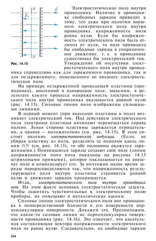 Рис. 14.15
Электростатическое поле внутри
проводника. Наличие в проводни­
ке свободных зарядов приводит к
тому, что даже при наличии внеш­
него электрического поля внутри
проводника напряженность поля
равна нулю. Если бы напряжен­
ность электрического поля была от­
лична от нуля, то поле приводило
бы свободные заряды в упорядочен­
ное движение, т. е. в проводнике
существовал бы электрический ток.
Утверждение об отсутствии элект­
ростатического поля внутри провод­
ника справедливо как для заряженного проводника, так и
для незаряженного, помещенного во внешнее электроста­
тическое поле.
На примере незаряженной проводящей пластины (про­
водника), внесенной в однородное поле, выясним, в ре­
зультате какого процесса напряженность электростатиче­
ского поля внутри проводника оказывается равной нулю
(рис. 14.15). Силовые линии поля изображены сплошны­
ми линиями.
В первый момент (при внесении пластины в поле) воз­
никает электрический ток. Под действием электрического
поля электроны пластины начинают перемещаться справа
налево. Левая сторона пластины заряжается отрицатель­
но, а правая — положительно (см. рис. 14.15). В этом со­
стоит явление электростатической индукции. (Если, не
убирая пластину из поля, разделить ее пополам вдоль ли­
нии (см. рис. 14.15), то обе половины окажутся заря­
женными.) Появившиеся заряды создают свое поле (линии
напряженности этого поля показаны на рисунке 14.15
штриховыми прямыми), которое накладывается на внеш­
нее поле и компенсирует его. За ничтожно малое время за­
ряды перераспределяются так, что напряженность резуль­
тирующего поля внутри пластины становится равной
нулю и движение зарядов прекращается.
Итак, электростатического поля внутри проводника
нет. На этом факте основана электростатическая защита.
Чтобы защитить чувствительные к электрическому полю
приборы, их помещают в металлические ящики.
Силовые линии электростатического поля вне проводни­
ка в непосредственной близости к его поверхности пер­
пендикулярны поверхности. Докажем это. Предположим,
что какая-то силовая линия не перпендикулярна поверх­
ности проводника (рис. 14.16). Это означает, что касатель­
ная составляющая вектора напряженности электрического
поля не равна нулю. Следовательно, на свободные заряды
264
 