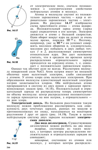 ет электрическое поле, сначала познако­
мимся с электрическими свойствами
нейтральных атомов и молекул.
Атомы и молекулы состоят из положи­
тельно заряженных частиц — ядер и от­
рицательно заряженных частиц — элект­
ронов. На рисунке 14.17 изображена
схема простейшего атома — атома водоро­
да. Положительный заряд атома (заряд
ядра) сосредоточен в его центре. Электрон
движется в атоме с большой скоростью.
Один оборот вокруг ядра он делает за очень
малое время, порядка с. Поэтому,
например, уже за с он успевает совер­
шить миллион оборотов и, следовательно,
миллион раз побывать в двух любых точ­
ках 1 и 2, расположенных симметрично
относительно ядра. Это дает основание
считать, что в среднем по времени центр
распределения отрицательного заряда
приходится на середину атома, т. е. совпа­
дает с положительно заряженным ядром.
Однако так обстоит дело не всегда. Рассмотрим молеку­
лу поваренной соли NaCl. Атом натрия имеет во внешней
оболочке один валентный электрон, слабо связанный
с атомом. У атома хлора семь валентных электронов. При
образовании молекулы единственный валентный электрон
натрия захватывается хлором. Оба нейтральных атома
превращаются в систему из двух ионов с зарядами проти­
воположных знаков (рис. 14.18). Положительный и отри­
цательный заряды не распределены теперь симметрично
по объему молекулы: центр распределения положительно­
го заряда приходится на ион натрия, а отрицательного —
на ион хлора.
Электрический диполь. На большом расстоянии такую
молекулу можно приближенно рассматривать как сово­
купность двух точечных зарядов, равных по модулю и
противоположных по знаку, находящихся на некотором
расстоянии l друг от друга (рис. 14.19). Такую в целом
нейтральную систему двух зарядов называют электриче­
ским диполем.
Два вида диэлектриков. Существующие
диэлектрики можно разбить на два вида:
полярные, состоящие из таких моле­
кул, у которых центры распределения по­
ложительных и отрицательных зарядов не
совпадают;
неполярные, состоящие из атомов или
молекул, у которых центры распределе-
266
 