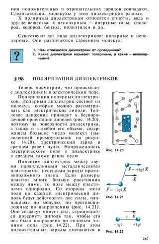 ния положительных и отрицательных зарядов совпадают.
Следовательно, молекулы у этих диэлектриков разные.
К полярным диэлектрикам относятся спирты, вода и
другие вещества; к неполярным — инертные газы, кисло­
род, водород, бензол, полиэтилен и др.
Существуют два вида диэлектриков: полярные и непо­
лярные. Они различаются строением молекул.
1. Чем отличаются диэлектрики от проводников?
2. Какие диэлектрики называют полярными, а какие — неполяр­
ными?
Рис. 14.20
ПОЛЯРИЗАЦИЯ ДИЭЛЕКТРИКОВ
Теперь посмотрим, что происходит
с диэлектриком в электрическом поле.
Поляризация полярных диэлектри­
ков. Полярный диэлектрик состоит из
молекул, которые можно рассматри­
вать как электрические диполи. Теп­
ловое движение приводит к беспоря­
дочной ориентации диполей (рис. 14.20),
поэтому на поверхности диэлектрика,
а также и в любом его объеме, содер­
жащем большое число молекул (вы­
деленный прямоугольник на рисун­
ке 14.20), электрический заряд в
среднем равен нулю. Напряженность
электрического поля в диэлектрике
в среднем также равна нулю.
Поместим диэлектрик между дву­
мя параллельными металлическими
пластинами, несущими заряды проти­
воположного знака. Если размеры
пластин много больше расстояния
между ними, то поле между пласти­
нами однородно. Со стороны этого
поля на каждый электрический ди­
поль будут действовать две силы, оди­
наковые по модулю, но противопо­
ложные по направлению (рис. 14.21).
Они создадут момент сил, стремящий­
ся повернуть диполь так, чтобы его
ось была направлена по силовым ли­
ниям поля (рис. 14.22). При этом
положительные заряды смещаются в
Рис. 14.21
267
 