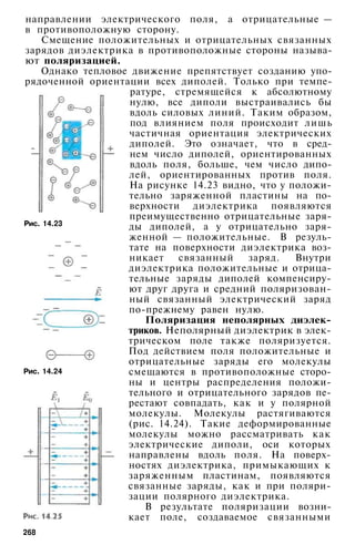 Рис. 14.23
направлении электрического поля, а отрицательные —
в противоположную сторону.
Смещение положительных и отрицательных связанных
зарядов диэлектрика в противоположные стороны называ­
ют поляризацией.
Однако тепловое движение препятствует созданию упо­
рядоченной ориентации всех диполей. Только при темпе­
ратуре, стремящейся к абсолютному
нулю, все диполи выстраивались бы
вдоль силовых линий. Таким образом,
под влиянием поля происходит лишь
частичная ориентация электрических
диполей. Это означает, что в сред­
нем число диполей, ориентированных
вдоль поля, больше, чем число дипо­
лей, ориентированных против поля.
На рисунке 14.23 видно, что у положи­
тельно заряженной пластины на по­
верхности диэлектрика появляются
преимущественно отрицательные заря­
ды диполей, а у отрицательно заря­
женной — положительные. В резуль­
тате на поверхности диэлектрика воз­
никает связанный заряд. Внутри
диэлектрика положительные и отрица­
тельные заряды диполей компенсиру­
ют друг друга и средний поляризован­
ный связанный электрический заряд
по-прежнему равен нулю.
Поляризация неполярных диэлек­
триков. Неполярный диэлектрик в элек­
трическом поле также поляризуется.
Под действием поля положительные и
отрицательные заряды его молекулы
смещаются в противоположные сторо­
ны и центры распределения положи­
тельного и отрицательного зарядов пе­
рестают совпадать, как и у полярной
молекулы. Молекулы растягиваются
(рис. 14.24). Такие деформированные
молекулы можно рассматривать как
электрические диполи, оси которых
направлены вдоль поля. На поверх­
ностях диэлектрика, примыкающих к
заряженным пластинам, появляются
связанные заряды, как и при поляри­
зации полярного диэлектрика.
В результате поляризации возни­
кает поле, создаваемое связанными
Рис. 14.24
268
 