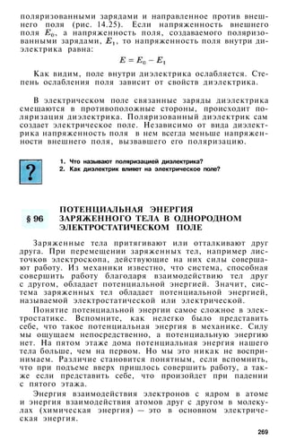 поляризованными зарядами и направленное против внеш­
него поля (рис. 14.25). Если напряженность внешнего
поля , а напряженность поля, создаваемого поляризо­
ванными зарядами, , то напряженность поля внутри ди­
электрика равна:
Как видим, поле внутри диэлектрика ослабляется. Сте­
пень ослабления поля зависит от свойств диэлектрика.
В электрическом поле связанные заряды диэлектрика
смещаются в противоположные стороны, происходит по­
ляризация диэлектрика. Поляризованный диэлектрик сам
создает электрическое поле. Независимо от вида диэлект­
рика напряженность поля в нем всегда меньше напряжен­
ности внешнего поля, вызвавшего его поляризацию.
1. Что называют поляризацией диэлектрика?
2. Как диэлектрик влияет на электрическое поле?
ПОТЕНЦИАЛЬНАЯ ЭНЕРГИЯ
ЗАРЯЖЕННОГО ТЕЛА В ОДНОРОДНОМ
ЭЛЕКТРОСТАТИЧЕСКОМ ПОЛЕ
Заряженные тела притягивают или отталкивают друг
друга. При перемещении заряженных тел, например лис­
точков электроскопа, действующие на них силы соверша­
ют работу. Из механики известно, что система, способная
совершить работу благодаря взаимодействию тел друг
с другом, обладает потенциальной энергией. Значит, сис­
тема заряженных тел обладает потенциальной энергией,
называемой электростатической или электрической.
Понятие потенциальной энергии самое сложное в элек­
тростатике. Вспомните, как нелегко было представить
себе, что такое потенциальная энергия в механике. Силу
мы ощущаем непосредственно, а потенциальную энергию
нет. На пятом этаже дома потенциальная энергия нашего
тела больше, чем на первом. Но мы это никак не воспри­
нимаем. Различие становится понятным, если вспомнить,
что при подъеме вверх пришлось совершить работу, а так­
же если представить себе, что произойдет при падении
с пятого этажа.
Энергия взаимодействия электронов с ядром в атоме
и энергия взаимодействия атомов друг с другом в молеку­
лах (химическая энергия) — это в основном электриче­
ская энергия.
269
 