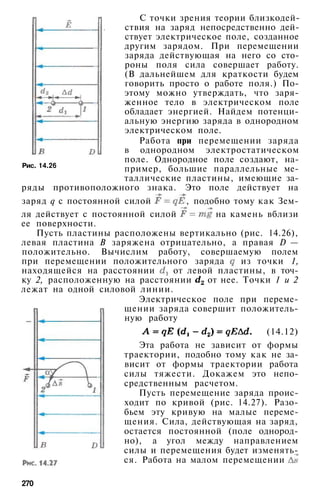 Рис. 14.26
С точки зрения теории близкодей-
ствия на заряд непосредственно дей­
ствует электрическое поле, созданное
другим зарядом. При перемещении
заряда действующая на него со сто­
роны поля сила совершает работу.
(В дальнейшем для краткости будем
говорить просто о работе поля.) По­
этому можно утверждать, что заря­
женное тело в электрическом поле
обладает энергией. Найдем потенци­
альную энергию заряда в однородном
электрическом поле.
Работа при перемещении заряда
в однородном электростатическом
поле. Однородное поле создают, на­
пример, большие параллельные ме­
таллические пластины, имеющие за­
ряды противоположного знака. Это поле действует на
заряд q с постоянной силой , подобно тому как Зем­
ля действует с постоянной силой на камень вблизи
ее поверхности.
Пусть пластины расположены вертикально (рис. 14.26),
левая пластина В заряжена отрицательно, а правая D —
положительно. Вычислим работу, совершаемую полем
при перемещении положительного заряда из точки 1,
находящейся на расстоянии от левой пластины, в точ­
ку 2, расположенную на расстоянии от нее. Точки 1 и 2
лежат на одной силовой линии.
Электрическое поле при переме­
щении заряда совершит положитель­
ную работу
(14.12)
Эта работа не зависит от формы
траектории, подобно тому как не за­
висит от формы траектории работа
силы тяжести. Докажем это непо­
средственным расчетом.
Пусть перемещение заряда проис­
ходит по кривой (рис. 14.27). Разо­
бьем эту кривую на малые переме­
щения. Сила, действующая на заряд,
остается постоянной (поле однород­
но), а угол между направлением
силы и перемещения будет изменять­
ся. Работа на малом перемещении
270
 