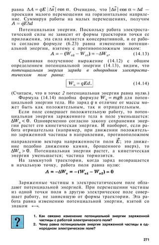 равна . Очевидно, что —
проекция малого перемещения на горизонтальное напрвле-
ние. Суммируя работы на малых перемещениях, получим
Потенциальная энергия. Поскольку работа электроста­
тической силы не зависит от формы траектории точки ее
приложения, эта сила является консервативной, и ее рабо­
та согласно формуле (6.23) равна изменению потенци­
альной энергии, взятому с противоположным знаком:
(14.13)
Сравнивая полученное выражение (14.12) с общим
определением потенциальной энергии (14.13), видим, что
потенциальная энергия заряда в однородном электроста­
тическом поле равна:
(14.14)
(Считаем, что в точке 2 потенциальная энергия равна нулю.)
Формула (14.14) подобна формуле для потен­
циальной энергии тела. Но заряд в отличие от массы мо­
жет быть как положительным, так и отрицательным.
Если поле совершает положительную работу, то потен­
циальная энергия заряженного тела в поле уменьшается:
. Одновременно согласно закону сохранения энер­
гии растет его кинетическая энергия. И наоборот, если ра­
бота отрицательна (например, при движении положитель­
но заряженной частицы в направлении, противоположном
направлению вектора напряженности поля ; это движе­
ние подобно движению камня, брошенного вверх), то
. Потенциальная энергия растет, а кинетическая
энергия уменьшается; частица тормозится.
На замкнутой траектории, когда заряд возвращается
в начальную точку, работа поля равна нулю:
Заряженные частицы в электростатическом поле обла­
дают потенциальной энергией. При перемещении частицы
из одной точки поля в другую электрическое поле совер­
шает работу, не зависящую от формы траектории. Эта ра­
бота равна изменению потенциальной энергии, взятой со
знаком «—».
1. Как связано изменение потенциальной энергии заряженной
частицы с работой электрического поля?
2. Чему равна потенциальная энергия заряженной частицы в од­
нородном электрическом поле?
271
 