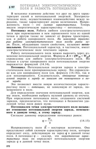 ПОТЕНЦИАЛ ЭЛЕКТРОСТАТИЧЕСКОГО
ПОЛЯ И РАЗНОСТЬ ПОТЕНЦИАЛОВ
В механике взаимное действие тел друг на друга харак­
теризуют силой и потенциальной энергией. Электроста­
тическое поле, осуществляющее взаимодействие между за­
рядами, также характеризуют двумя величинами. Напря­
женность поля — это силовая характеристика. Теперь
введем энергетическую характеристику — потенциал.
Потенциал поля. Работа любого электростатического
поля при перемещении в нем заряженного тела из одной
точки в другую также не зависит от формы траектории,
как и работа однородного поля. На замкнутой траекто­
рии работа электростатического поля всегда равна ну­
лю. Поля, обладающие таким свойством, называют потен­
циальными. Потенциальный характер, в частности, имеет
электростатическое поле точечного заряда.
Работу потенциального поля можно выразить через из­
менение потенциальной энергии. Формула
справедлива для любого электростатического поля. Но
только в случае однородного поля потенциальная энергия
выражается формулой (14.14).
Потенциал. Потенциальная энергия заряда в электро­
статическом поле пропорциональна заряду. Это справедли­
во как для однородного поля (см. формулу (14.14)), так и
для неоднородного. Следовательно, отношение потенци­
альной энергии к заряду не зависит от помещенного в по­
ле заряда.
Это позволяет ввести новую количественную характе­
ристику поля — потенциал, не зависящую от заряда, по­
мещенного в поле.
Для определения значения потенциальной энергии, как
мы знаем, необходимо выбрать нулевой уровень ее отсчета.
При определении потенциала поля, созданного системой
зарядов, предполагается, что потенциал в бесконечно уда­
ленной точке поля равен нулю.
Потенциалом точки электростатического поля называ­
ют отношение потенциальной энергии заряда, помещен­
ного в данную точку, к этому заряду.
Согласно данному определению потенциал равен:
(14.15)
Напряженность поля — векторная величина. Она
представляет собой силовую характеристику поля, которая
определяет силу, действующую на заряд в данной точке
поля. А потенциал — скаляр, это энергетическая харак­
теристика поля; он определяет потенциальную энергию
заряда в данной точке поля.
272
 