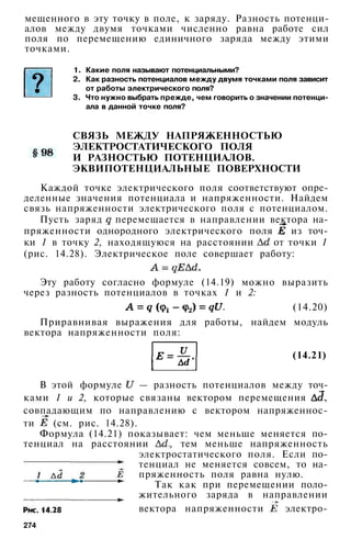 мещенного в эту точку в поле, к заряду. Разность потенци­
алов между двумя точками численно равна работе сил
поля по перемещению единичного заряда между этими
точками.
1. Какие поля называют потенциальными?
2. Как разность потенциалов между двумя точками поля зависит
от работы электрического поля?
3. Что нужно выбрать прежде, чем говорить о значении потенци­
ала в данной точке поля?
СВЯЗЬ МЕЖДУ НАПРЯЖЕННОСТЬЮ
ЭЛЕКТРОСТАТИЧЕСКОГО ПОЛЯ
И РАЗНОСТЬЮ ПОТЕНЦИАЛОВ.
ЭКВИПОТЕНЦИАЛЬНЫЕ ПОВЕРХНОСТИ
Каждой точке электрического поля соответствуют опре­
деленные значения потенциала и напряженности. Найдем
связь напряженности электрического поля с потенциалом.
Пусть заряд перемещается в направлении вектора на­
пряженности однородного электрического поля из точ­
ки 1 в точку 2, находящуюся на расстоянии от точки 1
(рис. 14.28). Электрическое поле совершает работу:
Эту работу согласно формуле (14.19) можно выразить
через разность потенциалов в точках 1 и 2:
(14.20)
Приравнивая выражения для работы, найдем модуль
вектора напряженности поля:
(14.21)
В этой формуле — разность потенциалов между точ­
ками 1 и 2, которые связаны вектором перемещения ,
совпадающим по направлению с вектором напряженнос­
ти (см. рис. 14.28).
Формула (14.21) показывает: чем меньше меняется по­
тенциал на расстоянии , тем меньше напряженность
электростатического поля. Если по­
тенциал не меняется совсем, то на­
пряженность поля равна нулю.
Так как при перемещении поло­
жительного заряда в направлении
вектора напряженности электро-
274
 