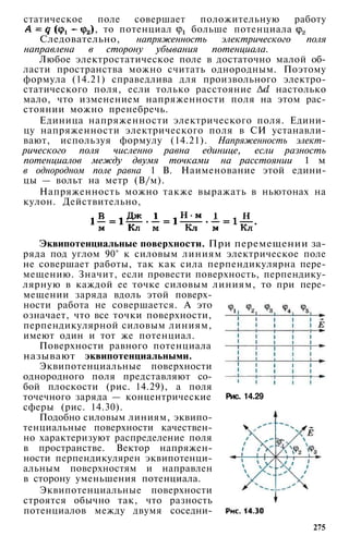 статическое поле совершает положительную работу
, то потенциал больше потенциала
Следовательно, напряженность электрического поля
направлена в сторону убывания потенциала.
Любое электростатическое поле в достаточно малой об­
ласти пространства можно считать однородным. Поэтому
формула (14.21) справедлива для произвольного электро­
статического поля, если только расстояние настолько
мало, что изменением напряженности поля на этом рас­
стоянии можно пренебречь.
Единица напряженности электрического поля. Едини­
цу напряженности электрического поля в СИ устанавли­
вают, используя формулу (14.21). Напряженность элект­
рического поля численно равна единице, если разность
потенциалов между двумя точками на расстоянии 1 м
в однородном поле равна 1 В. Наименование этой едини­
цы — вольт на метр (В/м).
Напряженность можно также выражать в ньютонах на
кулон. Действительно,
Эквипотенциальные поверхности. При перемещении за­
ряда под углом 90° к силовым линиям электрическое поле
не совершает работы, так как сила перпендикулярна пере­
мещению. Значит, если провести поверхность, перпендику­
лярную в каждой ее точке силовым линиям, то при пере­
мещении заряда вдоль этой поверх­
ности работа не совершается. А это
означает, что все точки поверхности,
перпендикулярной силовым линиям,
имеют один и тот же потенциал.
Поверхности равного потенциала
называют эквипотенциальными.
Эквипотенциальные поверхности
однородного поля представляют со­
бой плоскости (рис. 14.29), а поля
точечного заряда — концентрические
сферы (рис. 14.30).
Подобно силовым линиям, эквипо­
тенциальные поверхности качествен­
но характеризуют распределение поля
в пространстве. Вектор напряжен­
ности перпендикулярен эквипотенци­
альным поверхностям и направлен
в сторону уменьшения потенциала.
Эквипотенциальные поверхности
строятся обычно так, что разность
потенциалов между двумя соседни-
Рис. 14.29
275
 