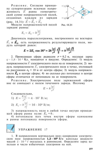 Р е ш е н и е . Согласно принци­
пу суперпозиции искомая напря­
женность равна геометриче­
ской сумме напряженностей полей,
созданных каждым из зарядов
(рис. 14.31):
Модули напряженностей полей
зарядов равны:
Диагональ параллелограмма, построенного на векторах
и , есть напряженность результирующего поля, мо­
дуль которой равен:
2. Проводящая сфера радиусом = 0,2 м, несущая заряд
Кл, находится в вакууме. Определите: 1) модуль
напряженности электрического поля на ее поверхности; 2) мо­
дуль напряженности электрического поля в точке, отстоящей
на расстоянии = 10 м от центра сферы; 3) модуль напряжен­
ности в центре сферы; 4) во сколько раз потенциал в центре
сферы отличается от потенциала на ее поверхности.
Р е ш е н и е . Электрическое поле заряженной сферы
вне ее совпадает с полем точечного заряда. Поэтому
Следовательно,
3) напряженность поля в любой точке внутри проводя­
щей сферы равна нулю: = 0 ;
4) потенциалы всех точек внутри сферы одинаковы
и равны потенциалу поверхности сферы.
У П Р А Ж Н Е Н И Е 17
1. В направленном вертикально вниз однородном электриче­
ском поле напряженностью В/м капелька жидкости
массой г оказалась в равновесии. Определите заряд ка­
пельки и число избыточных электронов на ней.
277
 