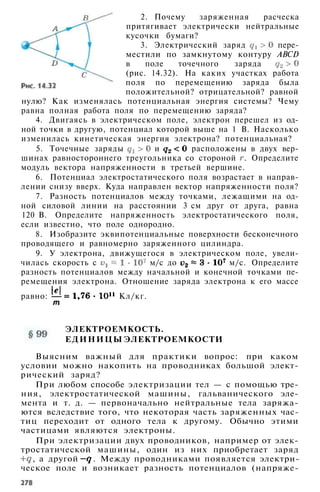 2. Почему заряженная расческа
притягивает электрически нейтральные
кусочки бумаги?
3. Электрический заряд пере­
местили по замкнутому контуру ABCD
в поле точечного заряда
(рис. 14.32). На каких участках работа
поля по перемещению заряда была
положительной? отрицательной? равной
нулю? Как изменялась потенциальная энергия системы? Чему
равна полная работа поля по перемещению заряда?
4. Двигаясь в электрическом поле, электрон перешел из од­
ной точки в другую, потенциал которой выше на 1 В. Насколько
изменилась кинетическая энергия электрона? потенциальная?
5. Точечные заряды и расположены в двух вер­
шинах равностороннего треугольника со стороной . Определите
модуль вектора напряженности в третьей вершине.
6. Потенциал электростатического поля возрастает в направ­
лении снизу вверх. Куда направлен вектор напряженности поля?
7. Разность потенциалов между точками, лежащими на од­
ной силовой линии на расстоянии 3 см друг от друга, равна
120 В. Определите напряженность электростатического поля,
если известно, что поле однородно.
8. Изобразите эквипотенциальные поверхности бесконечного
проводящего и равномерно заряженного цилиндра.
9. У электрона, движущегося в электрическом поле, увели­
чилась скорость с м/с до м/с. Определите
разность потенциалов между начальной и конечной точками пе­
ремещения электрона. Отношение заряда электрона к его массе
равно: Кл/кг.
ЭЛЕКТРОЕМКОСТЬ.
ЕДИНИЦЫ ЭЛЕКТРОЕМКОСТИ
Выясним важный для практики вопрос: при каком
условии можно накопить на проводниках большой элект­
рический заряд?
При любом способе электризации тел — с помощью тре­
ния, электростатической машины, гальванического эле­
мента и т. д. — первоначально нейтральные тела заряжа­
ются вследствие того, что некоторая часть заряженных час­
тиц переходит от одного тела к другому. Обычно этими
частицами являются электроны.
При электризации двух проводников, например от элек­
тростатической машины, один из них приобретает заряд
, а другой . Между проводниками появляется электри­
ческое поле и возникает разность потенциалов (напряже-
 