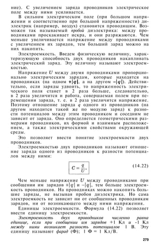ние). С увеличением заряда проводников электрическое
поле между ними усиливается.
В сильном электрическом поле (при большом напря­
жении и соответственно при большой напряженности) ди­
электрик (например, воздух) становится проводящим. Воз­
можен так называемый пробой диэлектрика: между про­
водниками проскакивает искра, и они разряжаются. Чем
меньше увеличивается напряжение между проводниками
с увеличением их зарядов, тем больший заряд можно на
них накопить.
Электроемкость. Введем физическую величину, харак­
теризующую способность двух проводников накапливать
электрический заряд. Эту величину называют электроем­
костью.
Напряжение между двумя проводниками пропорцио­
нально электрическим зарядам, которые находятся на
проводниках (на одном , а на другом ). Действи­
тельно, если заряды удвоить, то напряженность электри­
ческого поля станет в 2 раза больше, следовательно,
в 2 раза увеличится и работа, совершаемая полем при пе­
ремещении заряда, т. е. в 2 раза увеличится напряжение.
Поэтому отношение заряда q одного из проводников (на
другом находится такой же по модулю заряд) к разно­
сти потенциалов между этим проводником и соседним не
зависит от заряда. Оно определяется геометрическими раз­
мерами проводников, их формой и взаимным расположе­
нием, а также электрическими свойствами окружающей
среды.
Это позволяет ввести понятие электроемкости двух
проводников.
Электроемкостью двух проводников называют отноше­
ние заряда одного из проводников к разности потенциа­
лов между ними:
(14.22)
Чем меньше напряжение между проводниками при
сообщении им зарядов и , тем больше электроем­
кость проводников. На проводниках можно накопить боль­
шие заряды, не вызывая пробоя диэлектрика. Но сама
электроемкость не зависит ни от сообщенных проводникам
зарядов, ни от возникающего между ними напряжения.
Единицы электроемкости. Формула (14.22) позволяет
ввести единицу электроемкости.
Электроемкость двух проводников численно равна
единице, если при сообщении им зарядов +1 Кл и -1 Кл
между ними возникает разность потенциалов 1 В. Эту
единицу называют фарад (Ф); 1 Ф = 1 Кл/В.
279
 