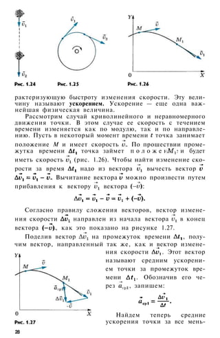 28
рактеризующую быстроту изменения скорости. Эту вели­
чину называют ускорением. Ускорение — еще одна важ­
нейшая физическая величина.
Рассмотрим случай криволинейного и неравномерного
движения точки. В этом случае ее скорость с течением
времени изменяется как по модулю, так и по направле­
нию. Пусть в некоторый момент времени точка занимает
положение М и имеет скорость . По прошествии проме­
жутка времени точка займет п о л о ж е н и е и будет
иметь скорость (рис. 1.26). Чтобы найти изменение ско­
рости за время надо из вектора вычесть вектор
. Вычитание вектора можно произвести путем
прибавления к вектору вектора :
Согласно правилу сложения векторов, вектор измене­
ния скорости направлен из начала вектора в конец
вектора , как это показано на рисунке 1.27.
Поделив вектор на промежуток времени , полу­
чим вектор, направленный так же, как и вектор измене-
ния скорости . Этот вектор
называют средним ускорени­
ем точки за промежуток вре­
мени . Обозначив его че­
рез , запишем:
Найдем теперь средние
ускорения точки за все мень-
 