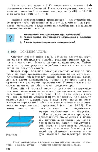Из-за того что заряд в 1 Кл очень велик, емкость 1 Ф
оказывается очень большой. Поэтому на практике часто ис­
пользуют доли этой единицы: микрофарад (мкФ) — Ф
и пикофарад (пФ) — Ф.
Важная характеристика проводников — электроемкость.
Электроемкость проводников тем больше, чем меньше раз­
ность потенциалов между ними при сообщении им зарядов
противоположных знаков.
1. Что называют электроемкостью двух проводников?
2. Почему понятие электроемкости неприменимо к диэлектри­
кам?
3. В каких единицах выражается электроемкость?
КОНДЕНСАТОРЫ1
Систему проводников очень большой электроемкости
вы можете обнаружить в любом радиоприемнике или ку­
пить в магазине. Называется она конденсатором. Сейчас
вы узнаете, как устроены подобные системы и от чего за­
висит их электроемкость.
Конденсатор. Большой электроемкостью обладают сис­
темы из двух проводников, называемые конденсаторами.
Конденсатор представляет собой два проводника, разде­
ленные слоем диэлектрика, толщина которого мала по
сравнению с размерами проводников. Проводники в этом
случае называются обкладками конденсатора.
Простейший плоский конденсатор состоит из двух оди­
наковых параллельных пластин, находящихся на малом
расстоянии друг от друга (рис. 14.33). Если заряды плас­
тин одинаковы по модулю и противоположны по знаку, то
силовые линии электрического поля начинаются на поло­
жительно заряженной обкладке конденсатора и оканчива­
ются на отрицательно заряженной (см. рис. 14.28). По­
этому почти все электрическое поле сосредоточено
внутри конденсатора и однородно.
Для зарядки конденсатора нужно
присоединить его обкладки к полю­
сам источника напряжения, напри­
мер к полюсам батареи аккумулято­
ров. Можно также первую обкладку
соединить с полюсом батареи, у ко­
торой другой полюс заземлен, а вто­
рую обкладку конденсатора зазем-
1
Слово «конденсатор» в переводе на русский язык означает «сгусти­
тель». В данном случае — «сгуститель электрического заряда».
280
 