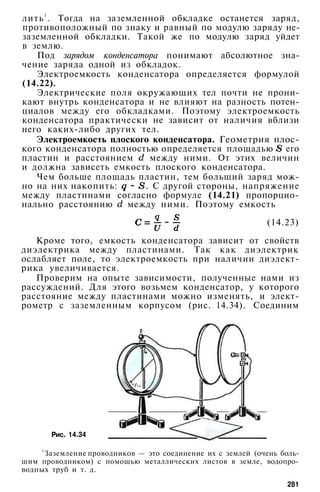 лить1
. Тогда на заземленной обкладке останется заряд,
противоположный по знаку и равный по модулю заряду не-
заземленной обкладки. Такой же по модулю заряд уйдет
в землю.
Под зарядом конденсатора понимают абсолютное зна­
чение заряда одной из обкладок.
Электроемкость конденсатора определяется формулой
(14.22).
Электрические поля окружающих тел почти не прони­
кают внутрь конденсатора и не влияют на разность потен­
циалов между его обкладками. Поэтому электроемкость
конденсатора практически не зависит от наличия вблизи
него каких-либо других тел.
Электроемкость плоского конденсатора. Геометрия плос­
кого конденсатора полностью определяется площадью его
пластин и расстоянием между ними. От этих величин
и должна зависеть емкость плоского конденсатора.
Чем больше площадь пластин, тем больший заряд мож­
но на них накопить: . С другой стороны, напряжение
между пластинами согласно формуле (14.21) пропорцио­
нально расстоянию между ними. Поэтому емкость
(14.23)
Кроме того, емкость конденсатора зависит от свойств
диэлектрика между пластинами. Так как диэлектрик
ослабляет поле, то электроемкость при наличии диэлект­
рика увеличивается.
Проверим на опыте зависимости, полученные нами из
рассуждений. Для этого возьмем конденсатор, у которого
расстояние между пластинами можно изменять, и элект­
рометр с заземленным корпусом (рис. 14.34). Соединим
Рис. 14.34
1
Заземление проводников — это соединение их с землей (очень боль­
шим проводником) с помощью металлических листов в земле, водопро­
водных труб и т. д.
281
 