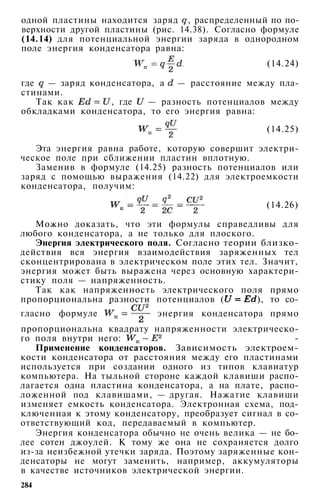 одной пластины находится заряд , распределенный по по­
верхности другой пластины (рис. 14.38). Согласно формуле
(14.14) для потенциальной энергии заряда в однородном
поле энергия конденсатора равна:
(14.24)
где — заряд конденсатора, а — расстояние между пла­
стинами.
Так как , где — разность потенциалов между
обкладками конденсатора, то его энергия равна:
(14.25)
Эта энергия равна работе, которую совершит электри­
ческое поле при сближении пластин вплотную.
Заменив в формуле (14.25) разность потенциалов или
заряд с помощью выражения (14.22) для электроемкости
конденсатора, получим:
(14.26)
Можно доказать, что эти формулы справедливы для
любого конденсатора, а не только для плоского.
Энергия электрического поля. Согласно теории близко-
действия вся энергия взаимодействия заряженных тел
сконцентрирована в электрическом поле этих тел. Значит,
энергия может быть выражена через основную характери­
стику поля — напряженность.
Так как напряженность электрического поля прямо
пропорциональна разности потенциалов ( ), то со­
гласно формуле энергия конденсатора прямо
пропорциональна квадрату напряженности электрическо­
го поля внутри него: ­
Применение конденсаторов. Зависимость электроем­
кости конденсатора от расстояния между его пластинами
используется при создании одного из типов клавиатур
компьютера. На тыльной стороне каждой клавиши распо­
лагается одна пластина конденсатора, а на плате, распо­
ложенной под клавишами, — другая. Нажатие клавиши
изменяет емкость конденсатора. Электронная схема, под­
ключенная к этому конденсатору, преобразует сигнал в со­
ответствующий код, передаваемый в компьютер.
Энергия конденсатора обычно не очень велика — не бо­
лее сотен джоулей. К тому же она не сохраняется долго
из-за неизбежной утечки заряда. Поэтому заряженные кон­
денсаторы не могут заменить, например, аккумуляторы
в качестве источников электрической энергии.
284
 