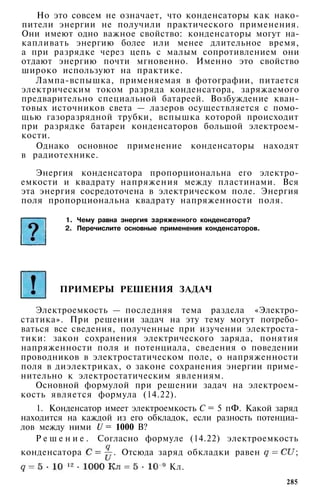 Но это совсем не означает, что конденсаторы как нако­
пители энергии не получили практического применения.
Они имеют одно важное свойство: конденсаторы могут на­
капливать энергию более или менее длительное время,
а при разрядке через цепь с малым сопротивлением они
отдают энергию почти мгновенно. Именно это свойство
широко используют на практике.
Лампа-вспышка, применяемая в фотографии, питается
электрическим током разряда конденсатора, заряжаемого
предварительно специальной батареей. Возбуждение кван­
товых источников света — лазеров осуществляется с помо­
щью газоразрядной трубки, вспышка которой происходит
при разрядке батареи конденсаторов большой электроем­
кости.
Однако основное применение конденсаторы находят
в радиотехнике.
Энергия конденсатора пропорциональна его электро­
емкости и квадрату напряжения между пластинами. Вся
эта энергия сосредоточена в электрическом поле. Энергия
поля пропорциональна квадрату напряженности поля.
1. Чему равна энергия заряженного конденсатора?
2. Перечислите основные применения конденсаторов.
ПРИМЕРЫ РЕШЕНИЯ ЗАДАЧ
Электроемкость — последняя тема раздела «Электро­
статика». При решении задач на эту тему могут потребо­
ваться все сведения, полученные при изучении электроста­
тики: закон сохранения электрического заряда, понятия
напряженности поля и потенциала, сведения о поведении
проводников в электростатическом поле, о напряженности
поля в диэлектриках, о законе сохранения энергии приме­
нительно к электростатическим явлениям.
Основной формулой при решении задач на электроем­
кость является формула (14.22).
1. Конденсатор имеет электроемкость С = 5 пФ. Какой заряд
находится на каждой из его обкладок, если разность потенциа­
лов между ними U = 1000 В?
Р е ш е н и е . Согласно формуле (14.22) электроемкость
конденсатора . Отсюда заряд обкладки равен ;
Кл.
285
 