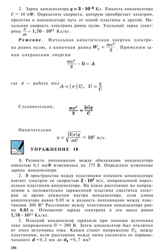 2. Заряд конденсатора Кл. Емкость конденсатора
С = 10 пФ. Определите скорость, которую приобретает электрон,
пролетая в конденсаторе путь от одной пластины к другой. На­
чальная скорость электрона равна нулю. Удельный заряд элект­
рона Кл/кг.
Р е ш е н и е . Начальная кинетическая энергия электро­
на равна нулю, а конечная равна . Применим за­
кон сохранения энергии
где А — работа поля конденсатора:
Следовательно,
Окончательно
м/с.
УПРАЖНЕНИЕ 18
1. Разность потенциалов между обкладками конденсатора
емкостью 0,1 мкФ изменилась на 175 В. Определите изменение
заряда конденсатора.
2. В пространство между пластинами плоского конденсатора
влетает электрон со скоростью м/с, направленной парал­
лельно пластинам конденсатора. На какое расстояние по направ­
лению к положительно заряженной пластине сместится элект­
рон за время движения внутри конденсатора, если длина
конденсатора равна 0,05 м и разность потенциалов между плас­
тинами 200 В? Расстояние между пластинами конденсатора рав­
но 0,02 м. Отношение заряда электрона к его массе равно
Кл/кг.
3. Плоский конденсатор зарядили при помощи источника
тока напряжением = 200 В. Затем конденсатор был отключен
от этого источника тока. Каким станет напряжение между
пластинами, если расстояние между ними увеличить от первона­
чального =0,2 мм до = 0 , 7 мм?
286
 