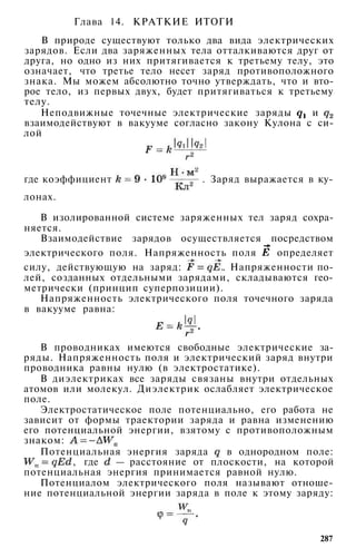 Глава 14. КРАТКИЕ ИТОГИ
В природе существуют только два вида электрических
зарядов. Если два заряженных тела отталкиваются друг от
друга, но одно из них притягивается к третьему телу, это
означает, что третье тело несет заряд противоположного
знака. Мы можем абсолютно точно утверждать, что и вто­
рое тело, из первых двух, будет притягиваться к третьему
телу.
Неподвижные точечные электрические заряды и
взаимодействуют в вакууме согласно закону Кулона с си­
лой
где коэффициент . Заряд выражается в ку­
лонах.
В изолированной системе заряженных тел заряд сохра­
няется.
Взаимодействие зарядов осуществляется посредством
электрического поля. Напряженность поля определяет
силу, действующую на заряд: . Напряженности по­
лей, созданных отдельными зарядами, складываются гео­
метрически (принцип суперпозиции).
Напряженность электрического поля точечного заряда
в вакууме равна:
В проводниках имеются свободные электрические за­
ряды. Напряженность поля и электрический заряд внутри
проводника равны нулю (в электростатике).
В диэлектриках все заряды связаны внутри отдельных
атомов или молекул. Диэлектрик ослабляет электрическое
поле.
Электростатическое поле потенциально, его работа не
зависит от формы траектории заряда и равна изменению
его потенциальной энергии, взятому с противоположным
знаком:
Потенциальная энергия заряда в однородном поле:
, где — расстояние от плоскости, на которой
потенциальная энергия принимается равной нулю.
Потенциалом электрического поля называют отноше­
ние потенциальной энергии заряда в поле к этому заряду:
287
 