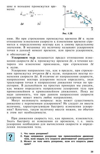 шие и меньшие промежутки вре­
мени:
При движении скорость тел, как правило, изменяется.
Знать быстроту ее изменения со временем, т. е. знать
ускорение необходимо для вычисления скорости и опреде­
ления положения тела.
1. Что такое ускорение?
2. Куда направлено ускорение при прямолинейном движении
тела, если модуль его скорости увеличивается? уменьшается?
3. Может ли тело иметь ускорение, если его скорость равна
нулю?
29
нию. Но при стремлении промежутка времени к нулю
отношение изменения скорости к изменению времени стре­
мится к определенному вектору как к своему предельному
значению. В механике эту величину называют ускорением
точки в данный момент времени, или просто ускорением,
и обозначают
Ускорением тела называется предел отношения изме­
нения скорости к промежутку времени , в течение ко­
торого это изменение произошло, при стремлении
к нулю.
Ускорение направлено так, как в пределе, при стремле­
нии промежутка времени к нулю, направлен вектор из­
менения скорости . В отличие от направления скорости,
направление вектора ускорения нельзя определить, зная
траекторию точки и направление движения точки по тра­
ектории. В дальнейшем на простых примерах мы увидим,
как можно определить направление ускорения тела при
прямолинейном и криволинейном движениях. Пока же
надо запомнить, что при данном направлении скорости
ускорение может иметь любое направление.
Могут возникнуть вопросы: ведь может существовать
движение с переменным ускорением? Не следует ли ввести
величину, характеризующую быстроту изменения ускоре­
ния? Конечно, такую величину ввести можно, но обычно
в этом нет необходимости.
 