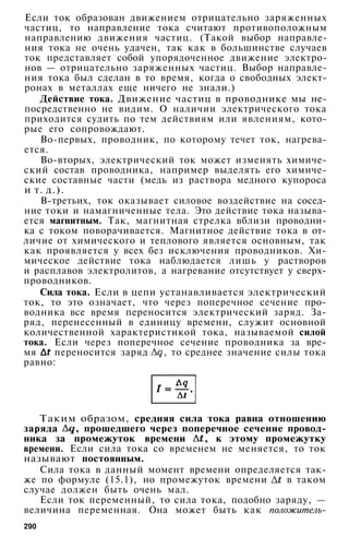 Если ток образован движением отрицательно заряженных
частиц, то направление тока считают противоположным
направлению движения частиц. (Такой выбор направле­
ния тока не очень удачен, так как в большинстве случаев
ток представляет собой упорядоченное движение электро­
нов — отрицательно заряженных частиц. Выбор направле­
ния тока был сделан в то время, когда о свободных элект­
ронах в металлах еще ничего не знали.)
Действие тока. Движение частиц в проводнике мы не­
посредственно не видим. О наличии электрического тока
приходится судить по тем действиям или явлениям, кото­
рые его сопровождают.
Во-первых, проводник, по которому течет ток, нагрева­
ется.
Во-вторых, электрический ток может изменять химиче­
ский состав проводника, например выделять его химиче­
ские составные части (медь из раствора медного купороса
и т. д.).
В-третьих, ток оказывает силовое воздействие на сосед­
ние токи и намагниченные тела. Это действие тока называ­
ется магнитным. Так, магнитная стрелка вблизи проводни­
ка с током поворачивается. Магнитное действие тока в от­
личие от химического и теплового является основным, так
как проявляется у всех без исключения проводников. Хи­
мическое действие тока наблюдается лишь у растворов
и расплавов электролитов, а нагревание отсутствует у сверх­
проводников.
Сила тока. Если в цепи устанавливается электрический
ток, то это означает, что через поперечное сечение про­
водника все время переносится электрический заряд. За­
ряд, перенесенный в единицу времени, служит основной
количественной характеристикой тока, называемой силой
тока. Если через поперечное сечение проводника за вре­
мя переносится заряд , то среднее значение силы тока
равно:
Таким образом, средняя сила тока равна отношению
заряда , прошедшего через поперечное сечение провод­
ника за промежуток времени , к этому промежутку
времени. Если сила тока со временем не меняется, то ток
называют постоянным.
Сила тока в данный момент времени определяется так­
же по формуле (15.1), но промежуток времени в таком
случае должен быть очень мал.
Если ток переменный, то сила тока, подобно заряду, —
величина переменная. Она может быть как положитель-
290
 