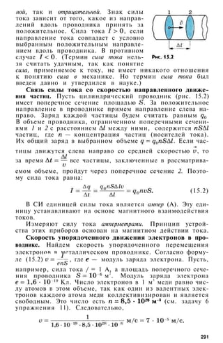 ной, так и отрицательной. Знак силы
тока зависит от того, какое из направ­
лений вдоль проводника принять за
положительное. Сила тока , если
направление тока совпадает с условно
выбранным положительным направле­
нием вдоль проводника. В противном
случае . (Термин сила тока нель­
зя считать удачным, так как понятие
сила, применяемое к току, не имеет никакого отношения
к понятию сила в механике. Но термин сила тока был
введен давно и утвердился в науке.)
Связь силы тока со скоростью направленного движе­
ния частиц. Пусть цилиндрический проводник (рис. 15.2)
имеет поперечное сечение площадью . За положительное
направление в проводнике примем направление слева на­
право. Заряд каждой частицы будем считать равным
В объеме проводника, ограниченном поперечными сечени­
ями 1 и 2 с расстоянием между ними, содержится
частиц, где — концентрация частиц (носителей тока).
Их общий заряд в выбранном объеме . Если час­
тицы движутся слева направо со средней скоростью , то
за время все частицы, заключенные в рассматрива­
емом объеме, пройдут через поперечное сечение 2. Поэто­
му сила тока равна:
(15.2)
В СИ единицей силы тока является ампер (А). Эту еди­
ницу устанавливают на основе магнитного взаимодействия
токов.
Измеряют силу тока амперметрами. Принцип устрой­
ства этих приборов основан на магнитном действии тока.
Скорость упорядоченного движения электронов в про­
воднике. Найдем скорость упорядоченного перемещения
электронов в металлическом проводнике. Согласно форму­
ле (15.2) , где — модуль заряда электрона. Пусть,
например, сила тока / = 1 А, а площадь поперечного сече­
ния проводника м
2
. Модуль заряда электрона
Кл. Число электронов в 1 м
3
меди равно чис­
лу атомов в этом объеме, так как один из валентных элек­
тронов каждого атома меди коллективизирован и является
свободным. Это число есть (см. задачу 6
упражнения 11). Следовательно,
291
 